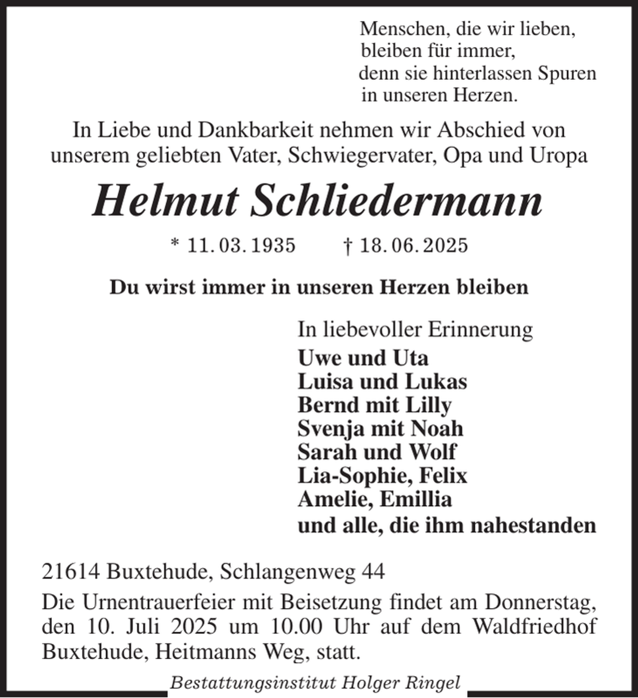 <p>Menschen, die wir lieben,<br />bleiben für immer,<br />denn sie hinterlassen Spuren<br />in unseren Herzen.<br />In Liebe und Dankbarkeit nehmen wir Abschied von<br />unserem geliebten Vater, Schwiegervater, Opa und Uropa<br />Helmut Schliedermann<br />* 11. 03. 1935 † 18. 06. 2025<br />Du wirst immer in unseren Herzen bleiben<br />In liebevoller Erinnerung<br />Uwe und Uta<br />Luisa und Lukas<br />Bernd mit Lilly<br />Svenja mit Noah<br />Sarah und Wolf<br />Lia-Sophie, Felix<br />Amelie, Emillia<br />und alle, die ihm nahestanden<br />21614 Buxtehude, Schlangenweg 44<br />Die Urnentrauerfeier mit Beisetzung findet am Donnerstag, den 10. Juli 2025 um 10.00 Uhr auf dem Waldfriedhof<br />Buxtehude, Heitmanns Weg, statt.<br />Bestattungsinstitut Holger Ringel</p>