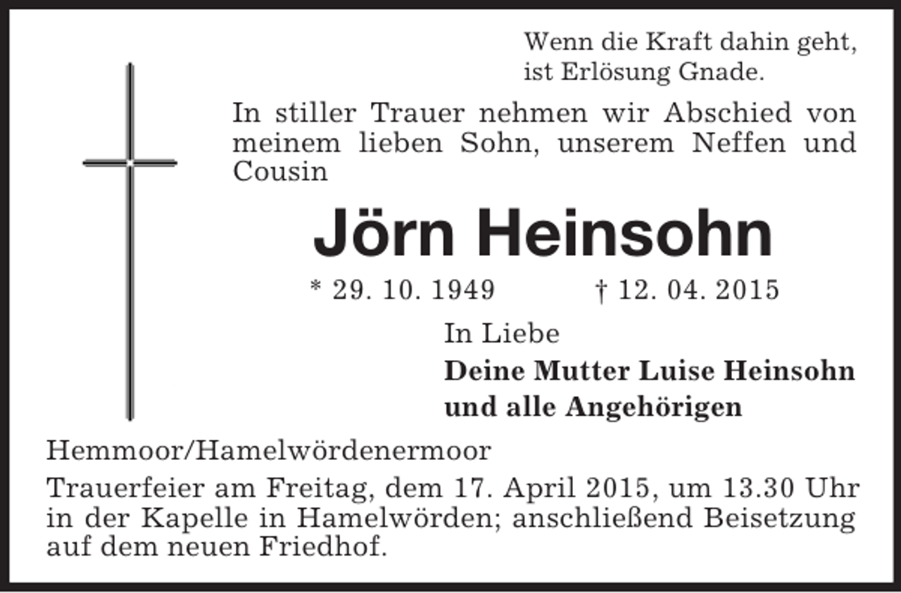 <p>Wenn die Kraft dahin geht,<br />ist Erlösung Gnade.<br />In stiller Trauer nehmen wir Abschied von meinem lieben Sohn, unserem Neffen und Cousin<br />Jörn Heinsohn<br />* 29. 10. 1949 † 12. 04. 2015<br />In Liebe<br />Deine Mutter Luise Heinsohn<br />und alle Angehörigen<br />Hemmoor/Hamelwördenermoor<br />Trauerfeier am Freitag, dem 17. April 2015, um 13.30 Uhr in der Kapelle in Hamelwörden; anschließend Beisetzung auf dem neuen Friedhof.</p>