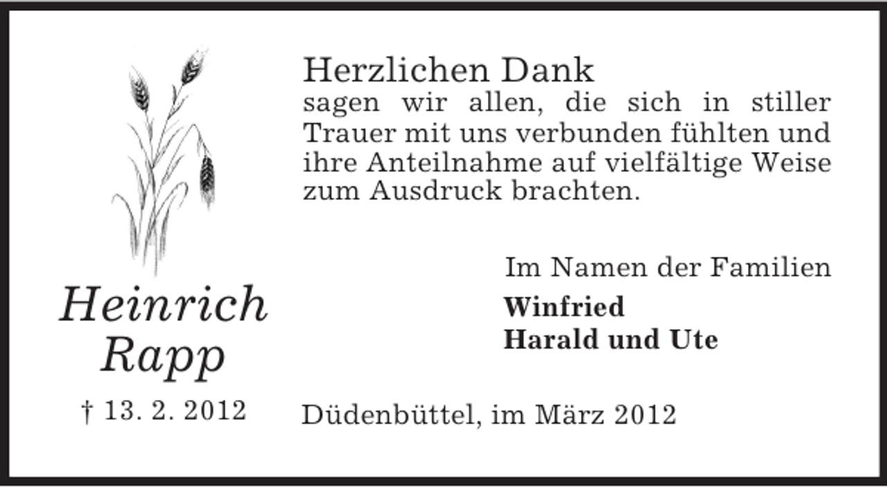 <p>Herzlichen Dank</p><p>sagen wir allen, die sich in stiller<br />Trauer mit uns verbunden fühlten und<br />ihre Anteilnahme auf vielfältige Weise<br />zum Ausdruck brachten.</p><p>Heinrich<br />Rapp<br />† 13. 2. 2012</p><p>Im Namen der Familien<br />Winfried<br />Harald und Ute<br />Düdenbüttel, im März 2012</p>