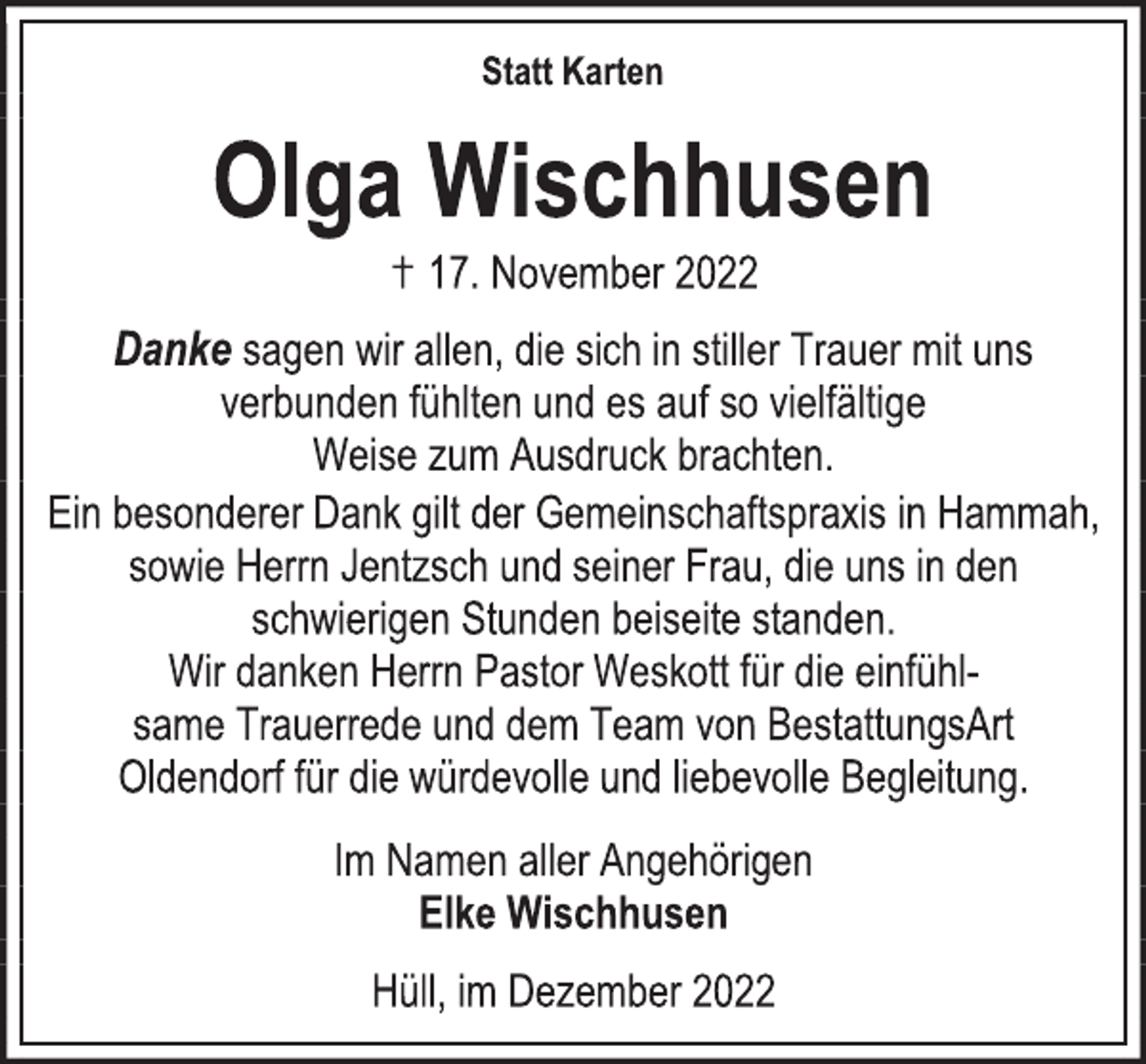 <p>Statt Karten<br />Olga Wischhusen<br />17. November 2022<br />Danke sagen wir allen, die sich in stiller Trauer mit uns<br />verbunden fühlten und es auf so vielfältige<br />Weise zum Ausdruck brachten.<br />Ein besonderer Dank gilt der Gemeinschaftspraxis in Hammah,<br />sowie Herrn Jentzsch und seiner Frau, die uns in den<br />schwierigen Stunden beiseite standen.<br />Wir danken Herrn Pastor Weskott für die einfühlsame Trauerrede und dem Team von BestattungsArt<br />Oldendorf für die würdevolle und liebevolle Begleitung.<br />Im Namen aller Angehörigen<br />Elke Wischhusen<br />Hüll, im Dezember 2022</p>