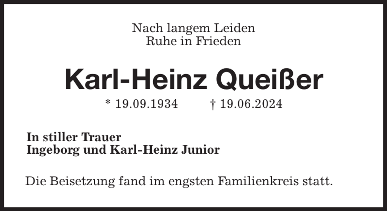 <p>Nach langem Leiden<br />Ruhe in Frieden<br />Karl-Heinz Queißer<br />* 19.09.1934 † 19.06.2024<br />In stiller Trauer<br />Ingeborg und Karl-Heinz Junior<br />Die Beisetzung fand im engsten Familienkreis statt.</p>