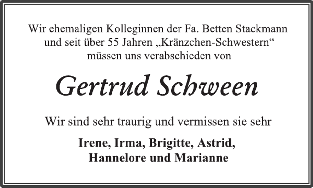 <p>Wir ehemaligen Kolleginnen der Fa. Betten Stackmann<br />und seit über 55 Jahren „Kränzchen-Schwestern“<br />müssen uns verabschieden von<br />Gertrud Schween<br />Wir sind sehr traurig und vermissen sie sehr<br />Irene, Irma, Brigitte, Astrid,<br />Hannelore und Marianne</p>
