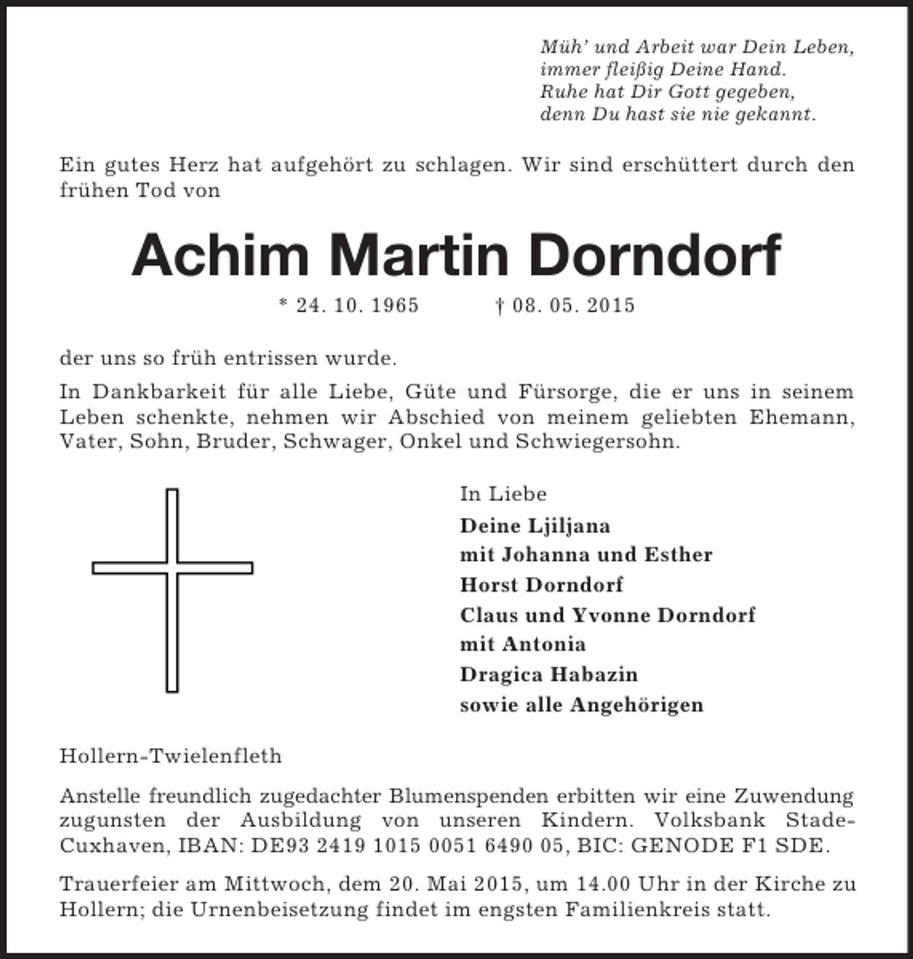 <p>Müh’ und Arbeit war Dein Leben,<br />immer fleißig Deine Hand.<br />Ruhe hat Dir Gott gegeben,<br />denn Du hast sie nie gekannt.<br />Ein gutes Herz hat aufgehört zu schlagen. Wir sind erschüttert durch den frühen Tod von<br />Achim Martin Dorndorf<br />* 24. 10. 1965 † 08. 05. 2015<br />der uns so früh entrissen wurde.<br />In Dankbarkeit für alle Liebe, Güte und Fürsorge, die er uns in seinem<br />Leben schenkte, nehmen wir Abschied von meinem geliebten Ehemann, Vater, Sohn, Bruder, Schwager, Onkel und Schwiegersohn.<br />In Liebe<br />Deine Ljiljana<br />mit Johanna und Esther<br />Horst Dorndorf<br />Claus und Yvonne Dorndorf<br />mit Antonia<br />Dragica Habazin<br />sowie alle Angehörigen<br />Hollern-Twielenfleth<br />Anstelle freundlich zugedachter Blumenspenden erbitten wir eine Zuwendung zugunsten der Ausbildung von unseren Kindern. Volksbank Stade-<br />Cuxhaven, IBAN: DE93 2419 1015 0051 6490 05, BIC: GENODE F1 SDE.<br />Trauerfeier am Mittwoch, dem 20. Mai 2015, um 14.00 Uhr in der Kirche zu Hollern; die Urnenbeisetzung findet im engsten Familienkreis statt.</p>