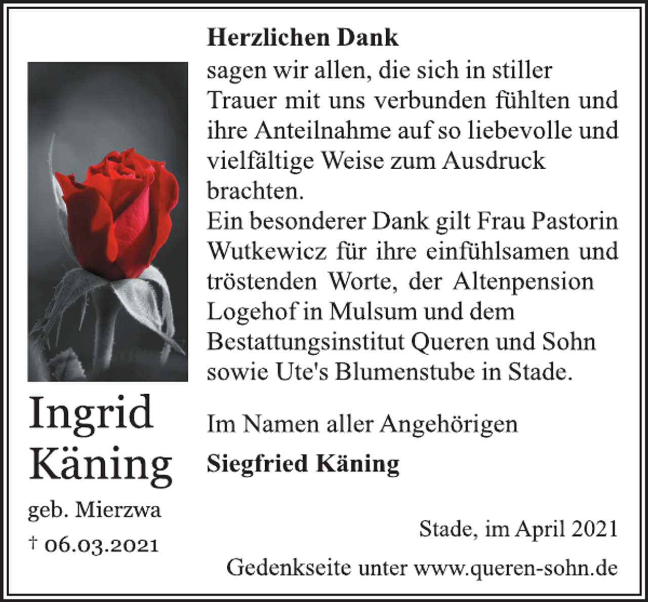<p>HerzlichenDank<br />sagen wir allen, die sich in stiller<br />Trauer mit uns verbunden fühlten und<br />ihre Anteilnahme auf so liebevolle und<br />vielfältige Weise zum Ausdruck<br />brachten.<br />Ein besonderer Dank giltFrau Pastorin<br />Wutkewicz für ihre einfühlsamen und<br />tröstenden Worte, der Altenpension<br />Logehof in Mulsum und dem<br />Bestattungsinstitut Queren und Sohn<br />sowie Ute's Blumenstubein Stade.<br />Im Namen aller Angehörigen<br />Siegfried Käning<br />Stade, im April 2021<br />Gedenkseite unter www.queren-sohn.de<br />Ingrid Käning<br />geb. Mierzwa<br />† 06.03.2021</p>