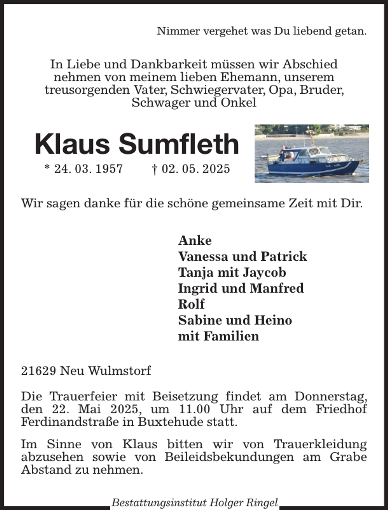 <p>Nimmer vergehet was Du liebend getan.<br />In Liebe und Dankbarkeit müssen wir Abschied<br />nehmen von meinem lieben Ehemann, unserem<br />treusorgenden Vater, Schwiegervater, Opa, Bruder, Schwager und Onkel<br />Klaus Sumfleth<br />* 24. 03. 1957 † 02. 05. 2025<br />Wir sagen danke für die schöne gemeinsame Zeit mit Dir.<br />Anke<br />Vanessa und Patrick<br />Tanja mit Jaycob<br />Ingrid und Manfred<br />Rolf<br />Sabine und Heino<br />mit Familien<br />21629 Neu Wulmstorf</p><p>Die Trauerfeier mit Beisetzung findet am Donnerstag, den 22. Mai 2025, um 11.00 Uhr auf dem Friedhof<br />Ferdinandstraße in Buxtehude statt.<br />Im Sinne von Klaus bitten wir von Trauerkleidung<br />abzusehen sowie von Beileidsbekundungen am Grabe Abstand zu nehmen.<br />Bestattungsinstitut Holger Ringel</p>