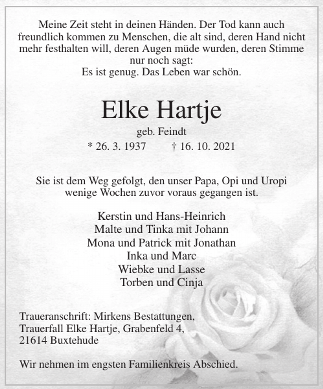 <p>Meine Zeit steht in deinen Händen. Der Tod kann auch<br />freundlich kommen zu Menschen, die alt sind, deren Hand nicht mehr festhalten will, deren Augen müde wurden, deren Stimme<br />nur noch sagt:<br />Es ist genug. Das Leben war schön.<br />Elke Hartje<br />geb. Feindt<br />* 26. 3. 1937 † 16. 10. 2021<br />Sie ist dem Weg gefolgt, den unser Papa, Opi und Uropi<br />wenige Wochen zuvor voraus gegangen ist.</p>
<p>Kerstin und Hans-Heinrich<br />Malte und Tinka mit Johann<br />Mona und Patrick mit Jonathan<br />Inka und Marc<br />Wiebke und Lasse<br />Torben und Cinja<br />Traueranschrift: Mirkens Bestattungen,<br />Trauerfall Elke Hartje, Grabenfeld 4,<br />21614 Buxtehude</p>
<p>Wir nehmen im engsten Familienkreis Abschied.</p>