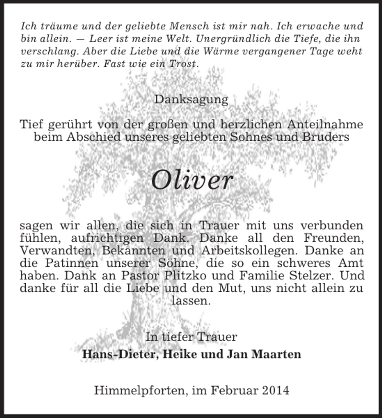 <p>Ich träume und der geliebte Mensch ist mir nah. Ich erwache und<br />bin allein. — Leer ist meine Welt. Unergründlich die Tiefe, die ihn<br />verschlang. Aber die Liebe und die Wärme vergangener Tage weht zu mir herüber. Fast wie ein Trost.<br />Danksagung<br />Tief gerührt von der großen und herzlichen Anteilnahme beim Abschied unseres geliebten Sohnes und Bruders<br />Oliver<br />sagen wir allen, die sich in Trauer mit uns verbunden<br />fühlen, aufrichtigen Dank. Danke all den Freunden,<br />Verwandten, Bekannten und Arbeitskollegen. Danke an die Patinnen unserer Söhne, die so ein schweres Amt<br />haben. Dank an Pastor Plitzko und Familie Stelzer. Und danke für all die Liebe und den Mut, uns nicht allein zu lassen.<br />In tiefer Trauer<br />Hans-Dieter, Heike und Jan Maarten<br />Himmelpforten, im Februar 2014</p>