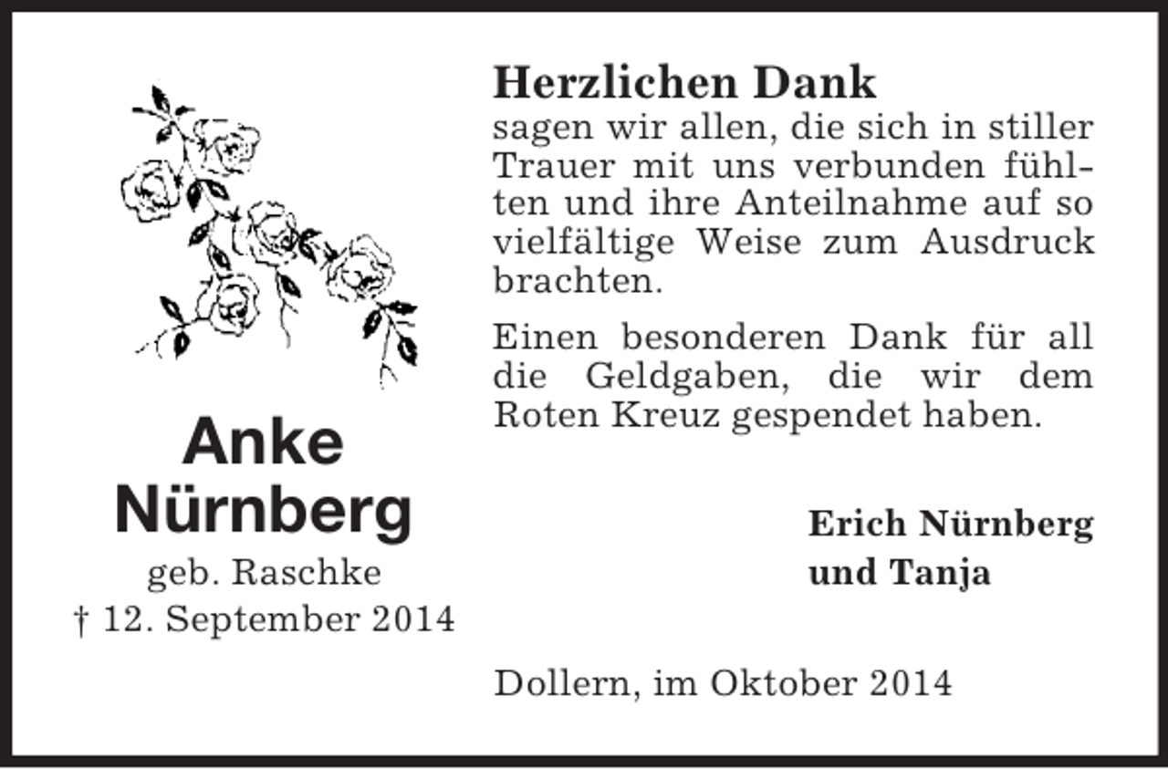 <p>Anke<br />Nürnberg<br />geb. Raschke<br />† 12. September 2014<br />Herzlichen Dank<br />sagen wir allen, die sich in stiller Trauer mit uns verbunden fühlten und ihre Anteilnahme auf so vielfältige Weise zum Ausdruck brachten.<br />Einen besonderen Dank für all die Geldgaben, die wir dem<br />Roten Kreuz gespendet haben.<br />Erich Nürnberg<br />und Tanja<br />Dollern, im Oktober 2014</p>