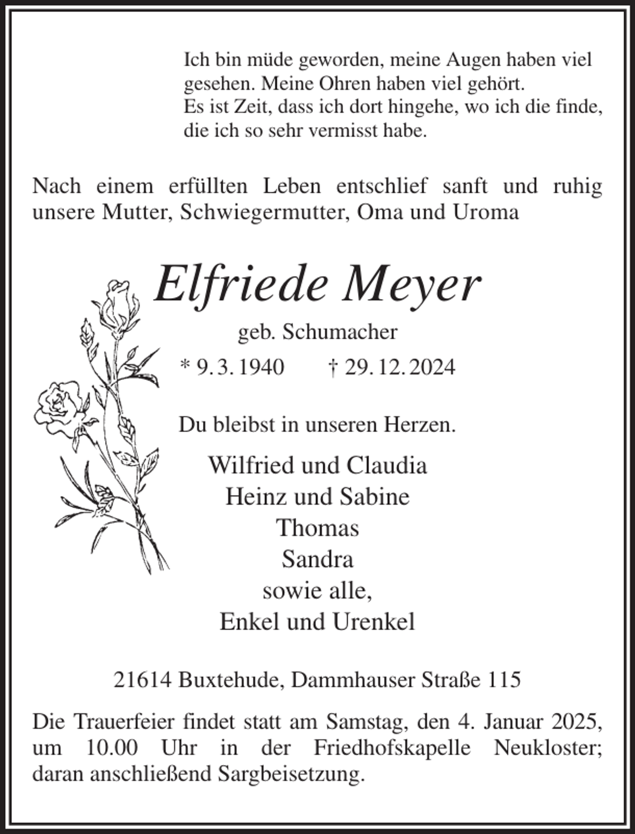 <p>Ich bin müde geworden, meine Augen haben viel<br />gesehen. Meine Ohren haben viel gehört.<br />Es ist Zeit, dass ich dort hingehe, wo ich die finde,<br />die ich so sehr vermisst habe.<br />Nach einem erfüllten Leben entschlief sanft und ruhig<br />unsere Mutter, Schwiegermutter, Oma und Uroma<br />Elfriede Meyer<br />geb. Schumacher<br />* 9. 3. 1940 † 29. 12. 2024<br />Du bleibst in unseren Herzen.<br />Wilfried und Claudia<br />Heinz und Sabine<br />Thomas<br />Sandra<br />sowie alle,<br />Enkel und Urenkel<br />21614 Buxtehude, Dammhauser Straße 115<br />Die Trauerfeier findet statt am Samstag, den 4. Januar 2025,<br />um 10.00 Uhr in der Friedhofskapelle Neukloster;<br />daran anschließend Sargbeisetzung.</p>