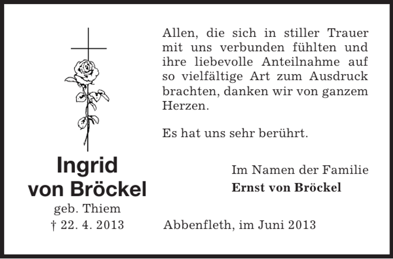 <p>Allen, die sich in stiller Trauer<br />mit uns verbunden fühlten und<br />ihre liebevolle Anteilnahme auf<br />so vielfältige Art zum Ausdruck<br />brachten, danken wir von ganzem<br />Herzen.<br />Es hat uns sehr berührt.</p><p>Ingrid<br />von Bröckel<br />geb. Thiem<br />† 22. 4. 2013</p><p>Im Namen der Familie<br />Ernst von Bröckel<br />Abbenfleth, im Juni 2013</p>