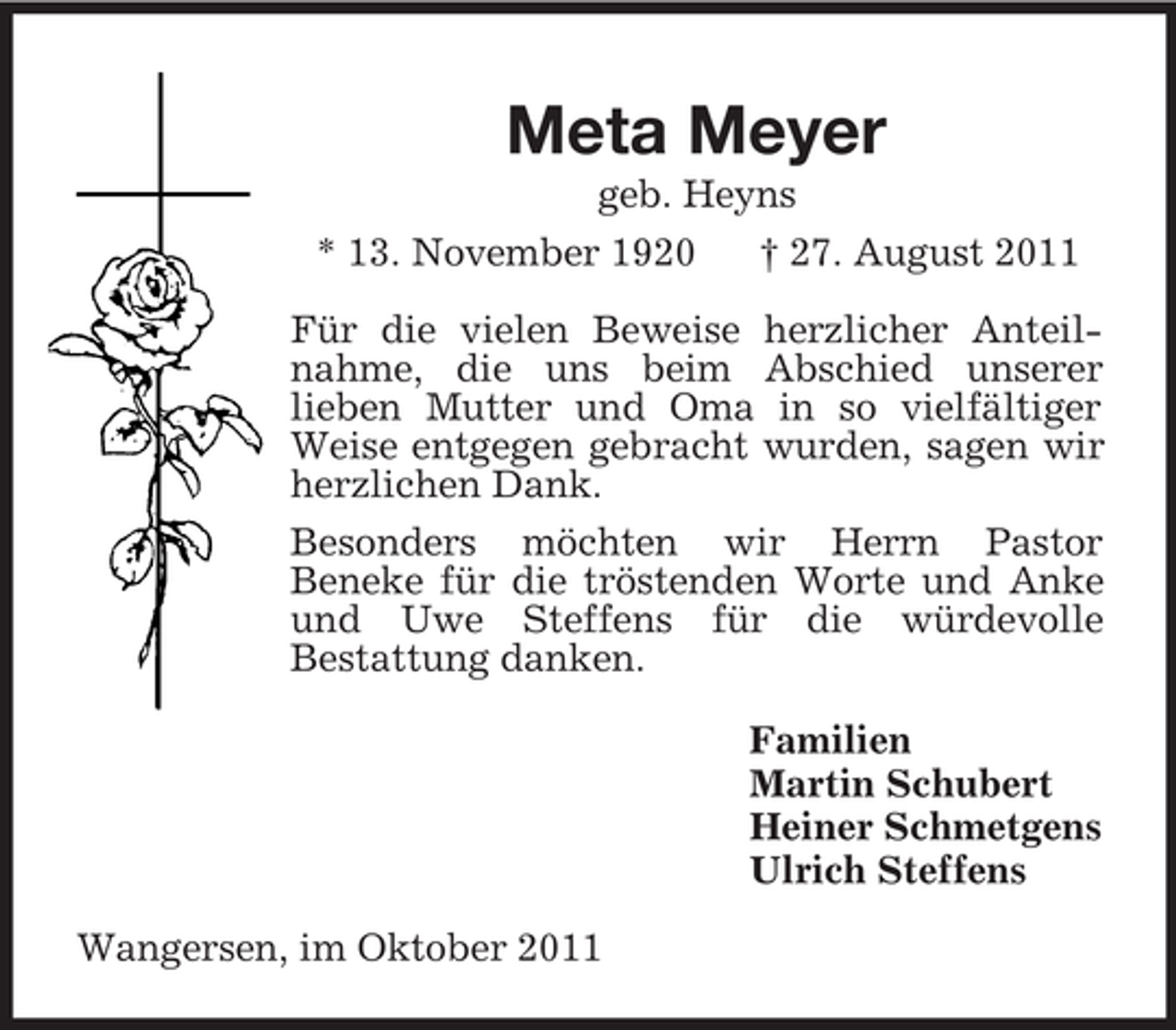 <p>Meta Meyer<br />geb. Heyns<br />* 13. November 1920 † 27. August 2011<br />Für die vielen Beweise herzlicher Anteilnahme, die uns beim Abschied unserer<br />lieben Mutter und Oma in so vielfältiger Weise entgegen gebracht wurden, sagen wir herzlichen Dank.<br />Besonders möchten wir Herrn Pastor<br />Beneke für die tröstenden Worte und Anke und Uwe Steffens für die würdevolle<br />Bestattung danken.<br />Familien<br />Martin Schubert<br />Heiner Schmetgens<br />Ulrich Steffens<br />Wangersen, im Oktober 2011</p>
