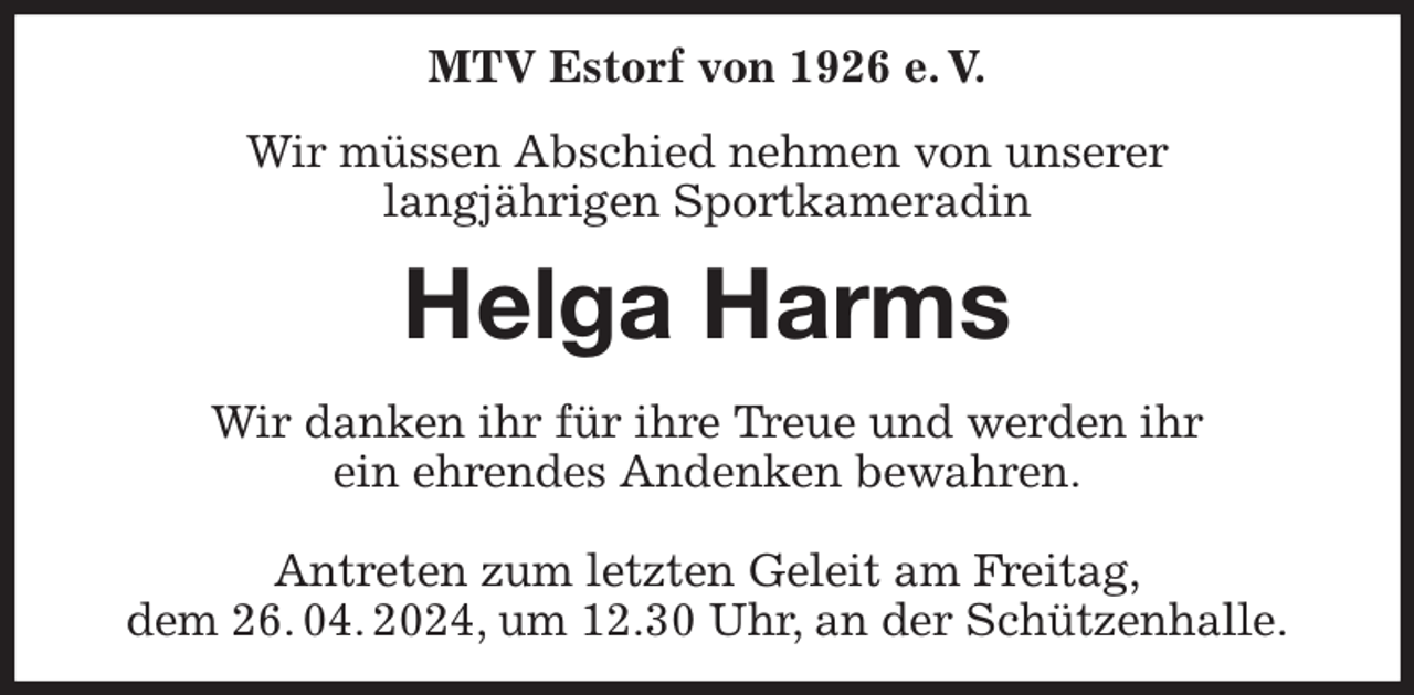 <p>MTV Estorf von 1926 e. V.<br />Wir müssen Abschied nehmen von unserer<br />langjährigen Sportkameradin<br />Helga Harms<br />Wir danken ihr für ihre Treue und werden ihr<br />ein ehrendes Andenken bewahren.</p><p>Antreten zum letzten Geleit am Freitag,<br />dem 26. 04. 2024, um 12.30 Uhr, an der Schützenhalle.</p>