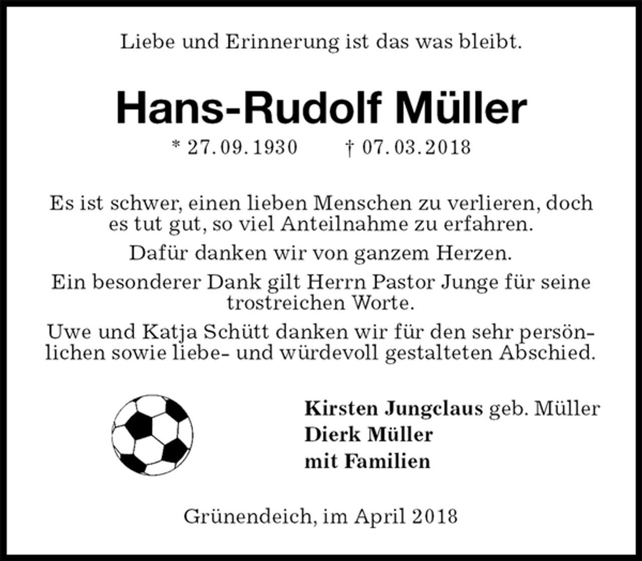 <p>Liebe und Erinnerung ist das was bleibt.<br />Hans-Rudolf Müller<br />* 27. 09. 1930 † 07. 03. 2018<br />Es ist schwer, einen lieben Menschen zu verlieren, doch es tut gut, so viel Anteilnahme zu erfahren.<br />Dafür danken wir von ganzem Herzen.<br />Ein besonderer Dank gilt Herrn Pastor Junge für seine trostreichen Worte.<br />Uwe und Katja Schütt danken wir für den sehr persönlichen sowie liebe- und würdevoll gestalteten Abschied.<br />Kirsten Jungclaus geb. Müller<br />Dierk Müller<br />mit Familien<br />Grünendeich, im April 2018</p>