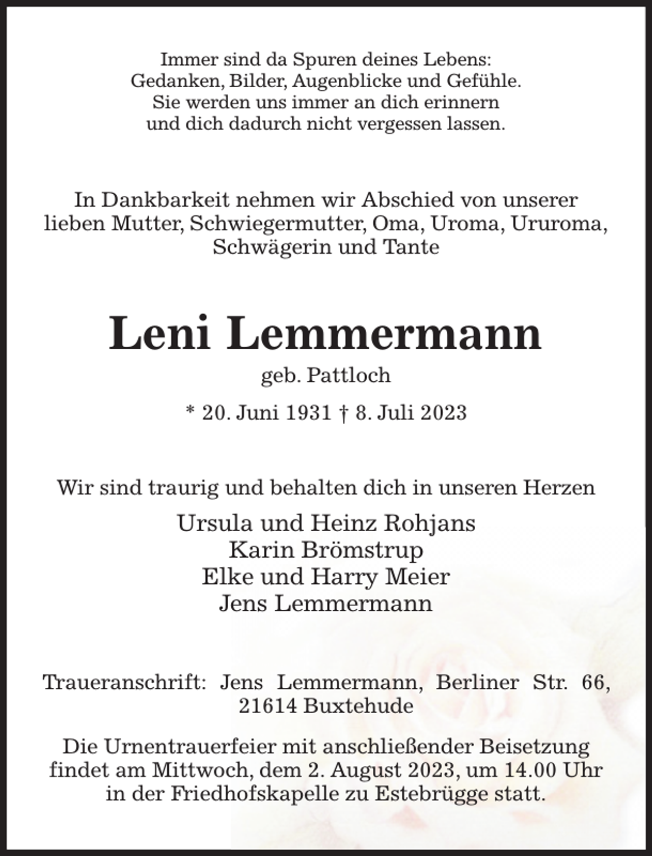<p>Immer sind da Spuren deines Lebens:<br />Gedanken, Bilder, Augenblicke und Gefühle.<br />Sie werden uns immer an dich erinnern<br />und dich dadurch nicht vergessen lassen.<br />In Dankbarkeit nehmen wir Abschied von unserer<br />lieben Mutter, Schwiegermutter, Oma, Uroma, Ururoma,<br />Schwägerin und Tante<br />Leni Lemmermann<br />geb. Pattloch<br />* 20. Juni 1931 † 8. Juli 2023<br />Wir sind traurig und behalten dich in unseren Herzen<br />Ursula und Heinz Rohjans<br />Karin Brömstrup<br />Elke und Harry Meier<br />Jens Lemmermann<br />Traueranschrift: Jens Lemmermann, Berliner Str. 66, 21614 Buxtehude<br />Die Urnentrauerfeier mit anschließender Beisetzung<br />findet am Mittwoch, dem 2. August 2023, um 14.00 Uhr<br />in der Friedhofskapelle zu Estebrügge statt.</p>