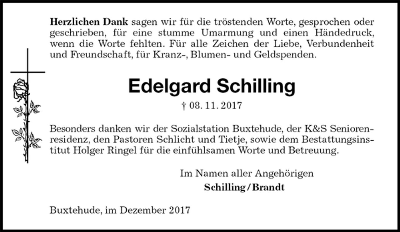 <p>Herzlichen Dank sagen wir für die tröstenden Worte, gesprochen oder<br />geschrieben, für eine stumme Umarmung und einen Händedruck, wenn die Worte fehlten. Für alle Zeichen der Liebe, Verbundenheit und Freundschaft, für Kranz-, Blumen- und Geldspenden.<br />Edelgard Schilling<br />† 08. 11. 2017<br />Besonders danken wir der Sozialstation Buxtehude, der K&amp;S Seniorenresidenz, den Pastoren Schlicht und Tietje, sowie dem Bestattungsinstitut Holger Ringel für die einfühlsamen Worte und Betreuung.<br />Im Namen aller Angehörigen<br />Schilling / Brandt<br />Buxtehude, im Dezember 2017</p>