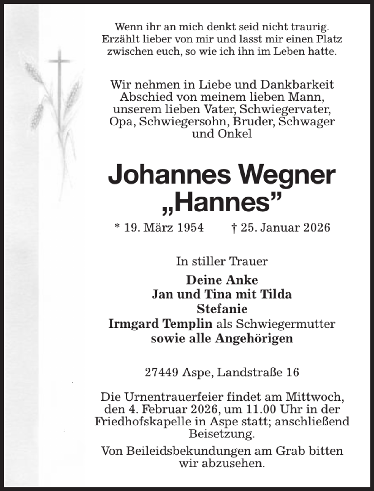 <p>Wenn ihr an mich denkt seid nicht traurig.<br />Erzählt lieber von mir und lasst mir einen Platz<br />zwischen euch, so wie ich ihn im Leben hatte.<br />Wir nehmen in Liebe und Dankbarkeit<br />Abschied von meinem lieben Mann,<br />unserem lieben Vater, Schwiegervater,<br />Opa, Schwiegersohn, Bruder, Schwager<br />und Onkel<br />Johannes Wegner „Hannes”</p><p>* 19. März 1954 † 25. Januar 2026<br />In stiller Trauer<br />Deine Anke<br />Jan und Tina mit Tilda<br />Stefanie<br />Irmgard Templin als Schwiegermutter<br />sowie alle Angehörigen<br />27449 Aspe, Landstraße 16</p><p>Die Urnentrauerfeier findet am Mittwoch, den 4. Februar 2026, um 11.00 Uhr in der Friedhofskapelle in Aspe statt; anschließend Beisetzung.<br />Von Beileidsbekundungen am Grab bitten wir abzusehen.</p>