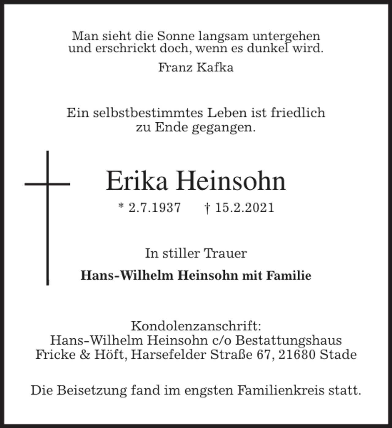 <p>Man sieht die Sonne langsam untergehen<br />und erschrickt doch, wenn es dunkel wird.<br />Franz Kafka<br />Ein selbstbestimmtes Leben ist friedlich<br />zu Ende gegangen.<br />Erika Heinsohn<br />* 2.7.1937 † 15.2.2021<br />In stiller Trauer<br />Hans-Wilhelm Heinsohn mit Familie<br />Kondolenzanschrift:<br />Hans-Wilhelm Heinsohn c/o Bestattungshaus<br />Fricke &amp; Höft, Harsefelder Straße 67, 21680 Stade</p>
<p>Die Beisetzung fand im engsten Familienkreis statt.</p>