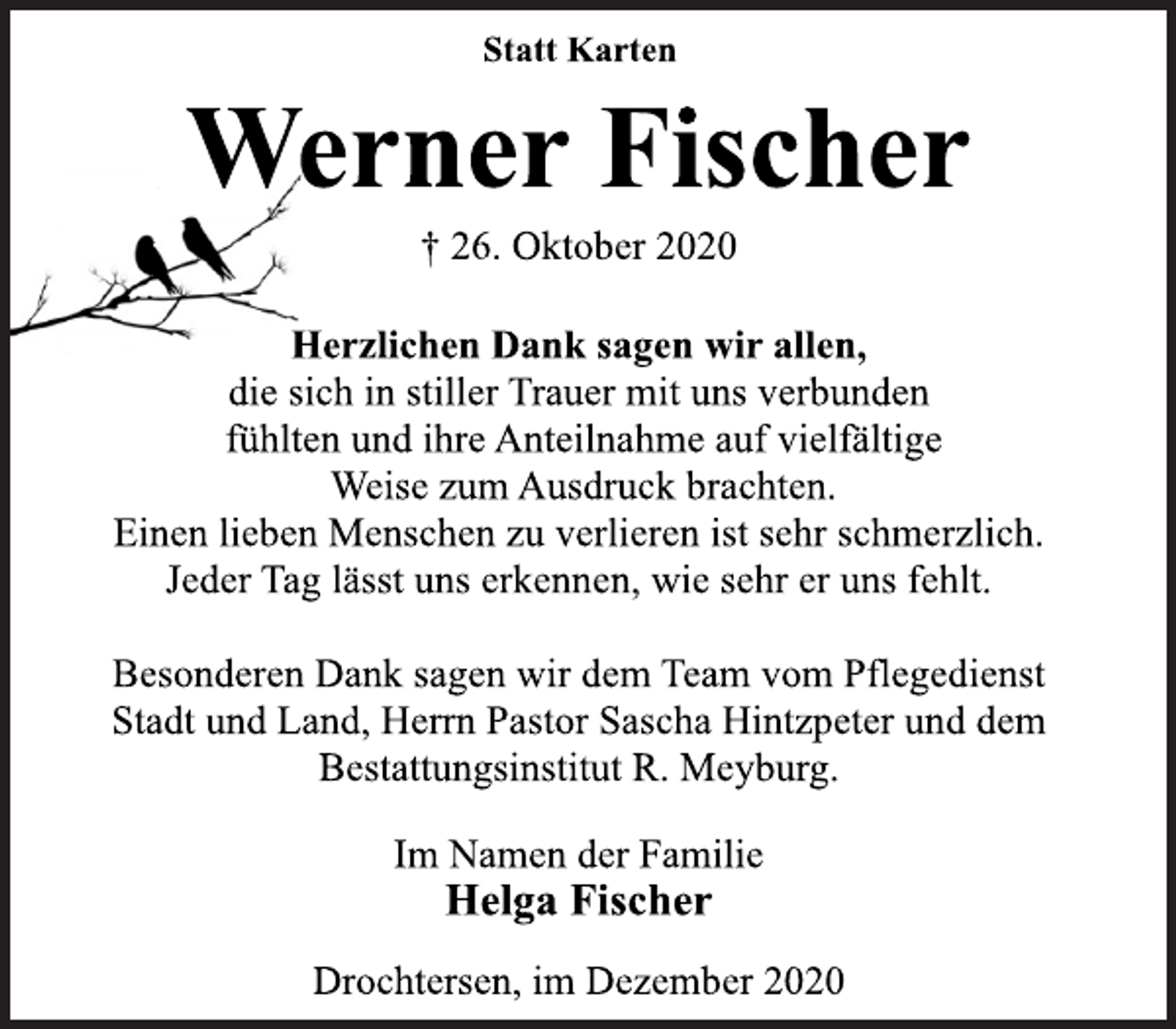 <p>Statt Karten<br />Werner Fischer<br />† 26. Oktober 2020<br />Herzlichen Dank sagen wir allen,<br />die sich in stiller Trauer mit uns verbunden<br />fühlten und ihre Anteilnahme auf vielfältige<br />Weise zum Ausdruck brachten.<br />Einen lieben Menschen zu verlieren ist sehr schmerzlich.<br />Jeder Tag lässt uns erkennen, wie sehr er uns fehlt.<br />Besonderen Dank sagen wir dem Team vom Pflegedienst<br />Stadt und Land, Herrn Pastor Sascha Hintzpeter und dem<br />Bestattungsinstitut R. Meyburg.<br />Im Namen der Familie<br />Helga Fischer<br />Drochtersen, im Dezember 2020</p>