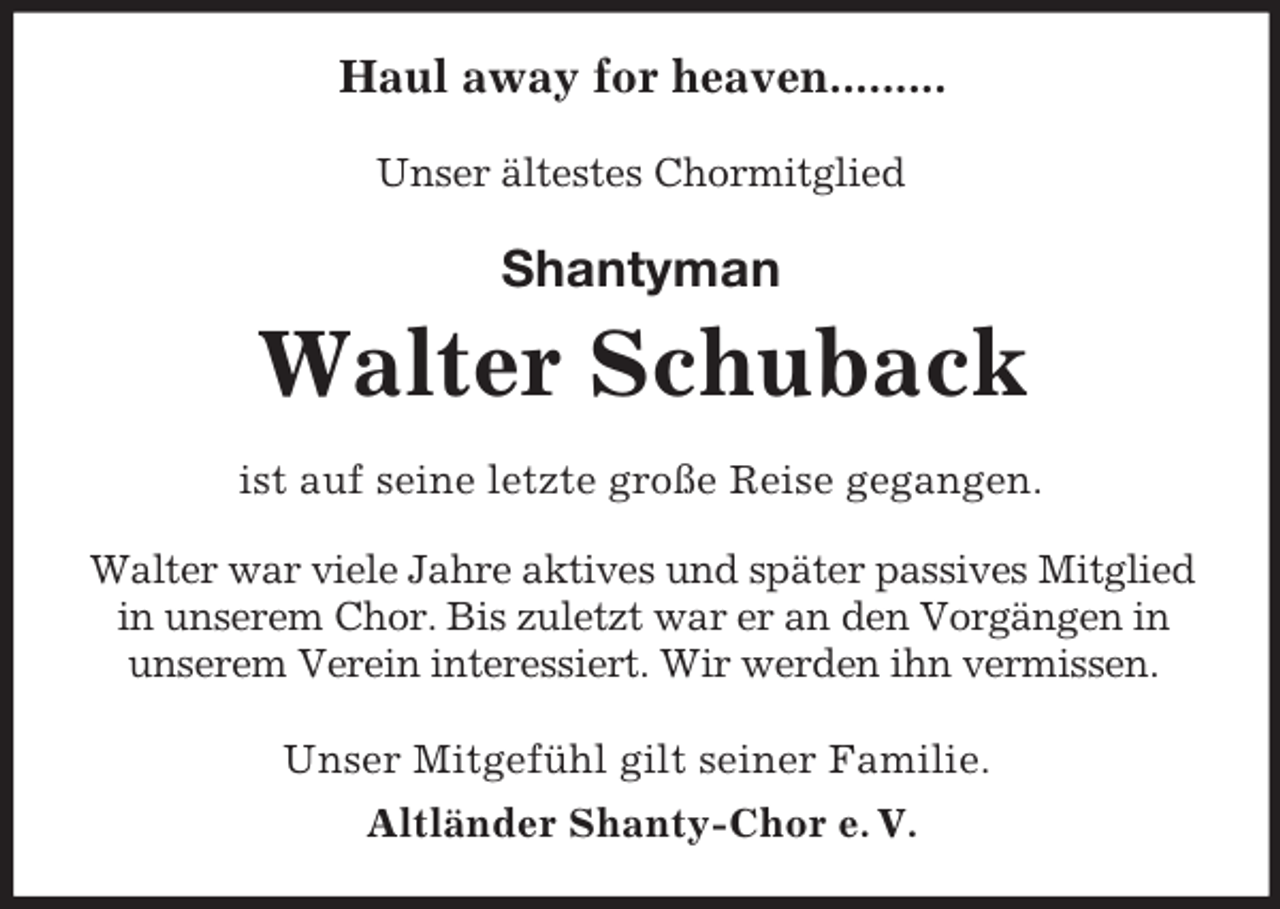 <p>Haul away for heaven.........<br />Unser ältestes Chormitglied<br />Shantyman<br />Walter Schuback<br />ist auf seine letzte große Reise gegangen.</p><p>Walter war viele Jahre aktives und später passives Mitglied in unserem Chor. Bis zuletzt war er an den Vorgängen in unserem Verein interessiert. Wir werden ihn vermissen.<br />Unser Mitgefühl gilt seiner Familie.<br />Altländer Shanty-Chor e. V.</p>