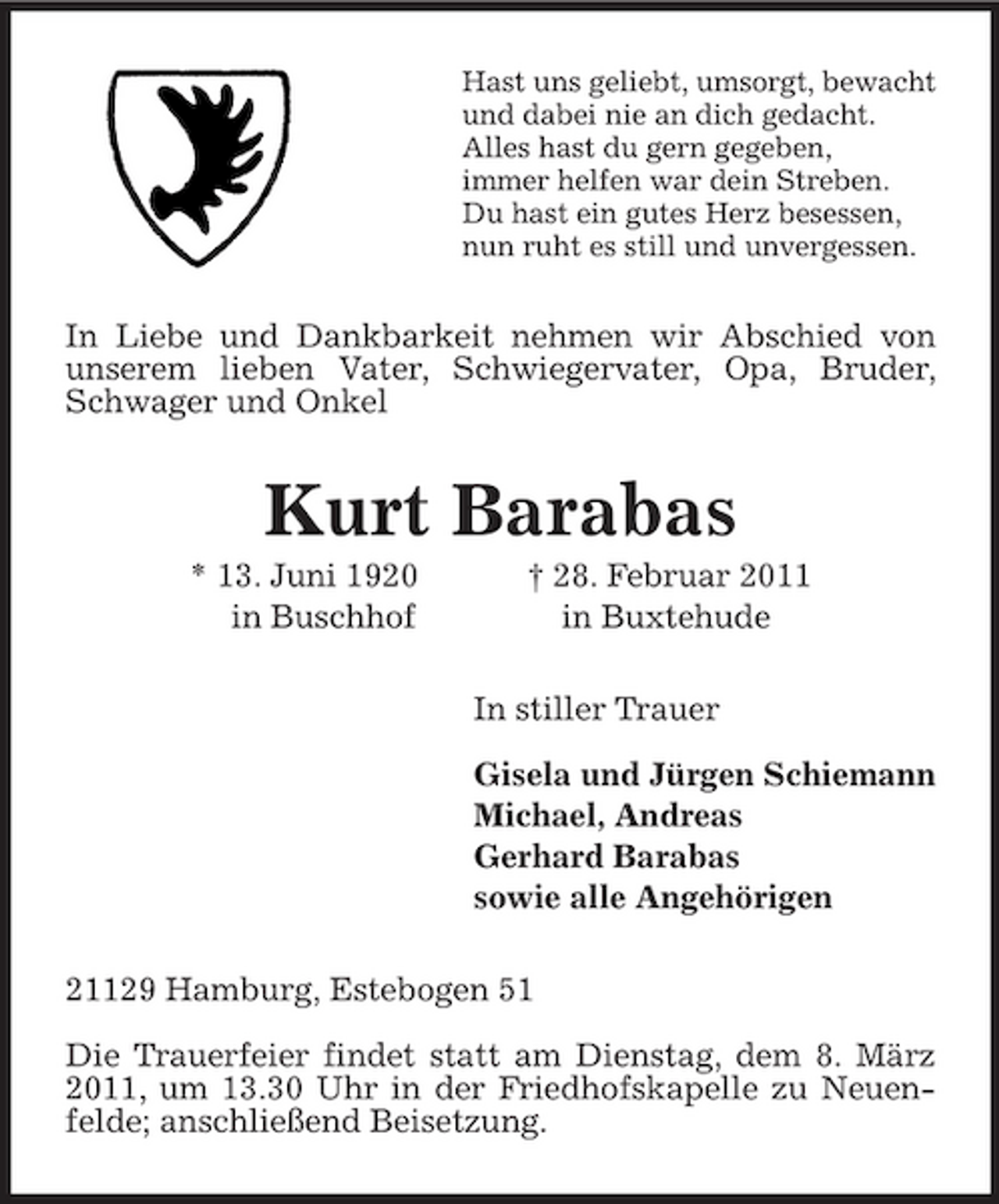 <p>Hast uns geliebt, umsorgt, bewacht<br />und dabei nie an dich gedacht.<br />Alles hast du gern gegeben,<br />immer helfen war dein Streben.<br />Du hast ein gutes Herz besessen,<br />nun ruht es still und unvergessen.<br />In Liebe und Dankbarkeit nehmen wir Abschied von unserem lieben Vater, Schwiegervater, Opa, Bruder, Schwager und Onkel<br />Kurt Barabas<br />* 13. Juni 1920 † 28. Februar 2011<br />in Buschhof in Buxtehude<br />In stiller Trauer</p><p>Gisela und Jürgen Schiemann<br />Michael, Andreas<br />Gerhard Barabas<br />sowie alle Angehörigen<br />21129 Hamburg, Estebogen 51</p><p>Die Trauerfeier findet statt am Dienstag, dem 8. März 2011, um 13.30 Uhr in der Friedhofskapelle zu Neuenfelde; anschließend Beisetzung.</p>