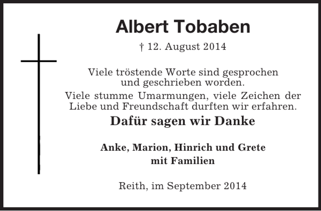 <p>Albert Tobaben<br />† 12. August 2014<br />Viele tröstende Worte sind gesprochen<br />und geschrieben worden.<br />Viele stumme Umarmungen, viele Zeichen der Liebe und Freundschaft durften wir erfahren.<br />Dafür sagen wir Danke<br />Anke, Marion, Hinrich und Grete<br />mit Familien<br />Reith, im September 2014</p>