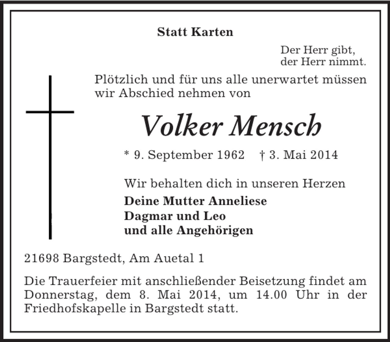 <p>Statt Karten<br />Der Herr gibt,<br />der Herr nimmt.<br />Plötzlich und für uns alle unerwartet müssen wir Abschied nehmen von<br />Volker Mensch<br />* 9. September 1962 † 3. Mai 2014<br />Wir behalten dich in unseren Herzen<br />Deine Mutter Anneliese<br />Dagmar und Leo<br />und alle Angehörigen<br />21698 Bargstedt, Am Auetal 1<br />Die Trauerfeier mit anschließender Beisetzung findet am Donnerstag, dem 8. Mai 2014, um 14.00 Uhr in der Friedhofskapelle in Bargstedt statt.</p>