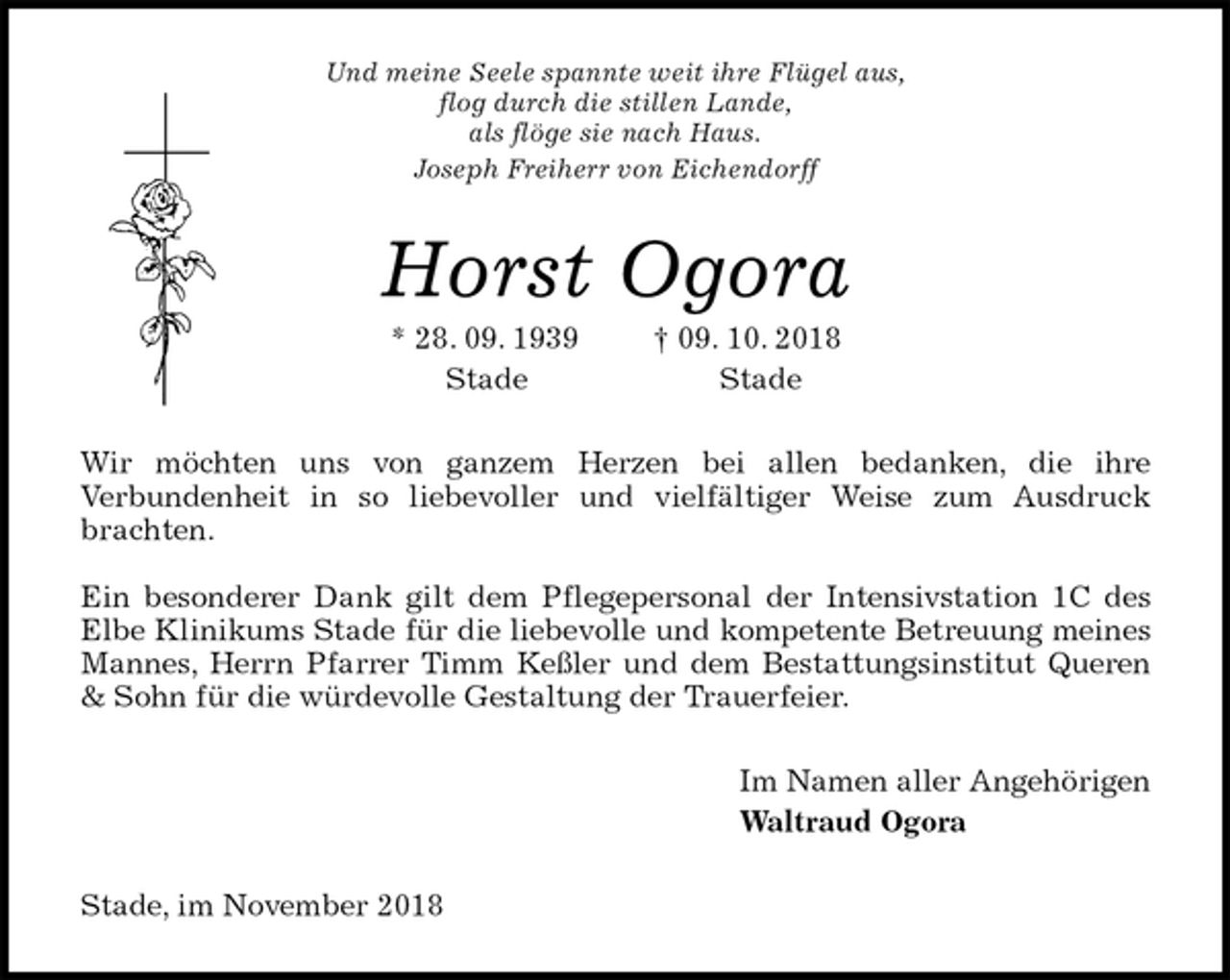 <p>Und meine Seele spannte weit ihre Flügel aus,<br />flog durch die stillen Lande,<br />als flöge sie nach Haus.<br />Joseph Freiherr von Eichendorff<br />Horst Ogora<br />* 28. 09. 1939 † 09. 10. 2018<br />Stade Stade<br />Wir möchten uns von ganzem Herzen bei allen bedanken, die ihre<br />Verbundenheit in so liebevoller und vielfältiger Weise zum Ausdruck brachten.</p><p>Ein besonderer Dank gilt dem Pflegepersonal der Intensivstation 1C des Elbe Klinikums Stade für die liebevolle und kompetente Betreuung meines Mannes, Herrn Pfarrer Timm Keßler und dem Bestattungsinstitut Queren &amp; Sohn für die würdevolle Gestaltung der Trauerfeier.<br />Im Namen aller Angehörigen<br />Waltraud Ogora<br />Stade, im November 2018</p>