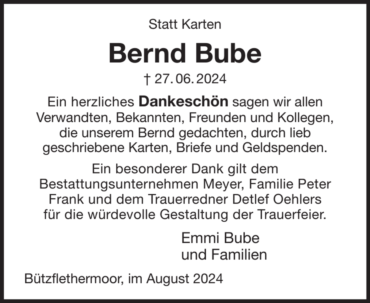 <p>Statt Karten<br />Bernd Bube<br />† 27. 06. 2024<br />Ein herzliches Dankeschön sagen wir allen<br />Verwandten, Bekannten, Freunden und Kollegen,<br />die unserem Bernd gedachten, durch lieb<br />geschriebene Karten, Briefe und Geldspenden.<br />Ein besonderer Dank gilt dem<br />Bestattungsunternehmen Meyer, Familie Peter<br />Frank und dem Trauerredner Detlef Oehlers<br />für die würdevolle Gestaltung der Trauerfeier.<br />Emmi Bube<br />und Familien<br />Bützflethermoor, im August 2024</p>