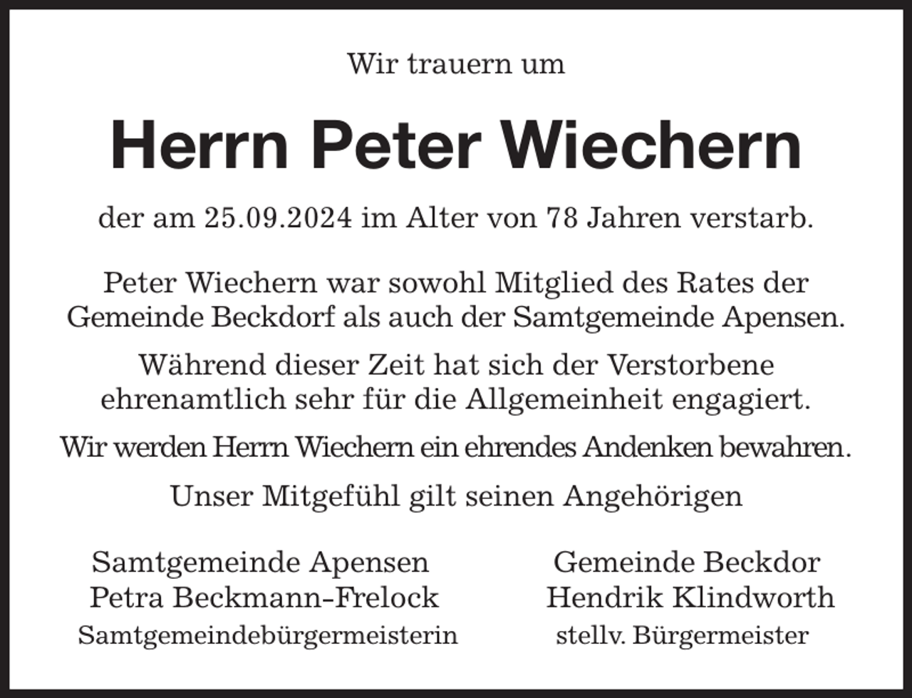 <p>Wir trauern um<br />Herrn Peter Wiechern<br />der am 25.09.2024 im Alter von 78 Jahren verstarb.<br />Peter Wiechern war sowohl Mitglied des Rates der<br />Gemeinde Beckdorf als auch der Samtgemeinde Apensen.<br />Während dieser Zeit hat sich der Verstorbene<br />ehrenamtlich sehr für die Allgemeinheit engagiert.<br />Wir werden Herrn Wiechern ein ehrendes Andenken bewahren.<br />Unser Mitgefühl gilt seinen Angehörigen<br />Samtgemeinde Apensen Gemeinde Beckdor<br />Petra Beckmann-Frelock Hendrik Klindworth<br />Samtgemeindebürgermeisterin stellv. Bürgermeister</p>