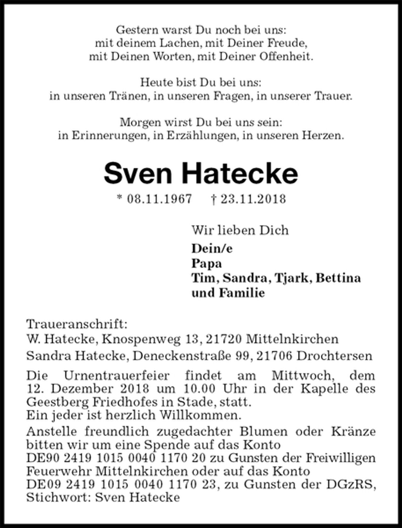 <p>Gestern warst Du noch bei uns:<br />mit deinem Lachen, mit Deiner Freude,<br />mit Deinen Worten, mit Deiner Offenheit.</p><p>Heute bist Du bei uns:<br />in unseren Tränen, in unseren Fragen, in unserer Trauer.</p><p>Morgen wirst Du bei uns sein:<br />in Erinnerungen, in Erzählungen, in unseren Herzen.<br />Sven Hatecke<br />* 08.11.1967 † 23.11.2018<br />Wir lieben Dich<br />Dein/e<br />Papa<br />Tim, Sandra, Tjark, Bettina<br />und Familie<br />Traueranschrift:<br />W. Hatecke, Knospenweg 13, 21720 Mittelnkirchen<br />Sandra Hatecke, Deneckenstraße 99, 21706 Drochtersen<br />Die Urnentrauerfeier findet am Mittwoch, dem<br />12. Dezember 2018 um 10.00 Uhr in der Kapelle des<br />Geestberg Friedhofes in Stade, statt.<br />Ein jeder ist herzlich Willkommen.<br />Anstelle freundlich zugedachter Blumen oder Kränze<br />bitten wir um eine Spende auf das Konto<br />DE90 2419 1015 0040 1170 20 zu Gunsten der Freiwilligen<br />Feuerwehr Mittelnkirchen oder auf das Konto<br />DE09 2419 1015 0040 1170 23, zu Gunsten der DGzRS, Stichwort: Sven Hatecke</p>