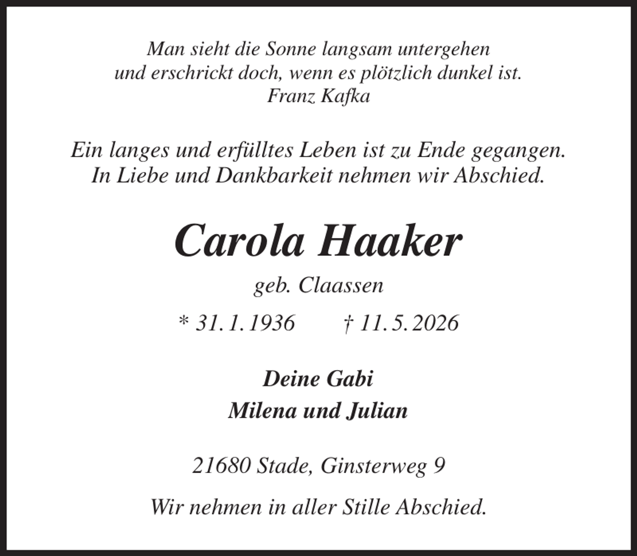 <p>Man sieht die Sonne langsam untergehen<br />und erschrickt doch, wenn es plötzlich dunkel ist.<br />Franz Kafka<br />Ein langes und erfülltes Leben ist zu Ende gegangen.<br />In Liebe und Dankbarkeit nehmen wir Abschied.<br />Carola Haaker<br />geb. Claassen<br />* 31. 1. 1936 † 11. 5. 2026<br />Deine Gabi<br />Milena und Julian<br />21680 Stade, Ginsterweg 9<br />Wir nehmen in aller Stille Abschied.</p>