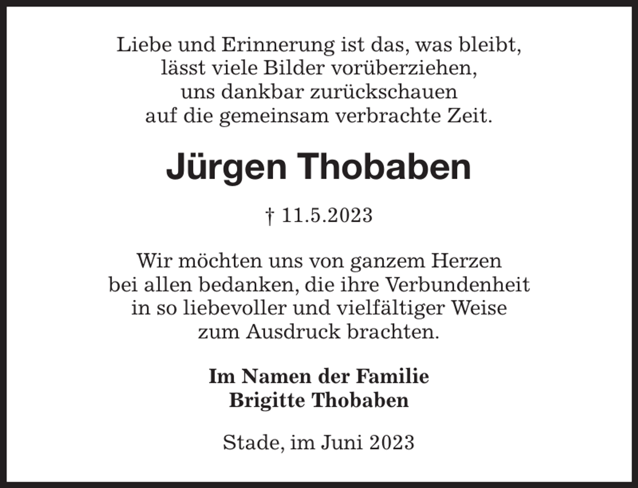 <p>Liebe und Erinnerung ist das, was bleibt,<br />lässt viele Bilder vorüberziehen,<br />uns dankbar zurückschauen<br />auf die gemeinsam verbrachte Zeit.<br />Jürgen Thobaben<br />† 11.5.2023<br />Wir möchten uns von ganzem Herzen<br />bei allen bedanken, die ihre Verbundenheit<br />in so liebevoller und vielfältiger Weise<br />zum Ausdruck brachten.<br />Im Namen der Familie<br />Brigitte Thobaben<br />Stade, im Juni 2023</p>