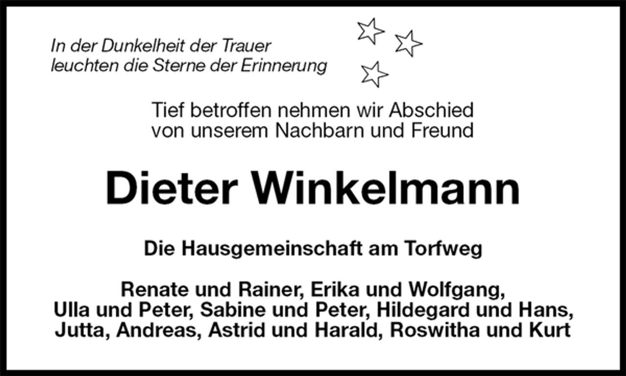 <p>In der Dunkelheit der Trauer<br />leuchten die Sterne der Erinnerung<br />Tief betroffen nehmen wir Abschied<br />von unserem Nachbarn und Freund<br />Dieter Winkelmann<br />Die Hausgemeinschaft am Torfweg</p>
<p>Renate und Rainer, Erika und Wolfgang,<br />Ulla und Peter, Sabine und Peter, Hildegard und Hans, Jutta, Andreas, Astrid und Harald, Roswitha und Kurt</p>