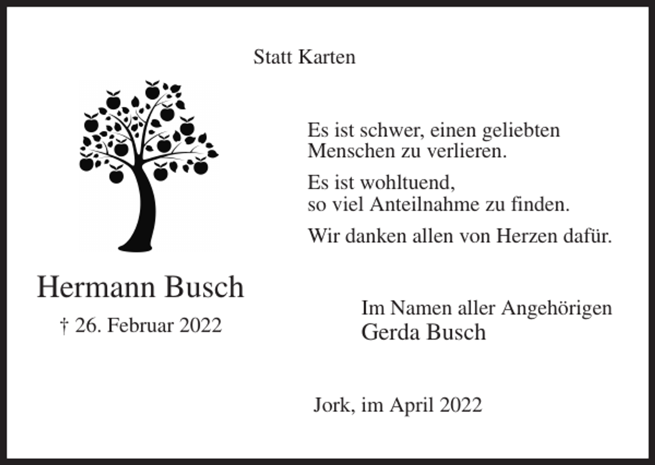 <p>Statt Karten<br />Es ist schwer, einen geliebten<br />Menschen zu verlieren.<br />Es ist wohltuend,<br />so viel Anteilnahme zu finden.<br />Wir danken allen von Herzen dafür.<br />Im Namen aller Angehörigen<br />Gerda Busch<br />Jork, im April 2022<br />Hermann Busch<br />† 26. Februar 2022</p>