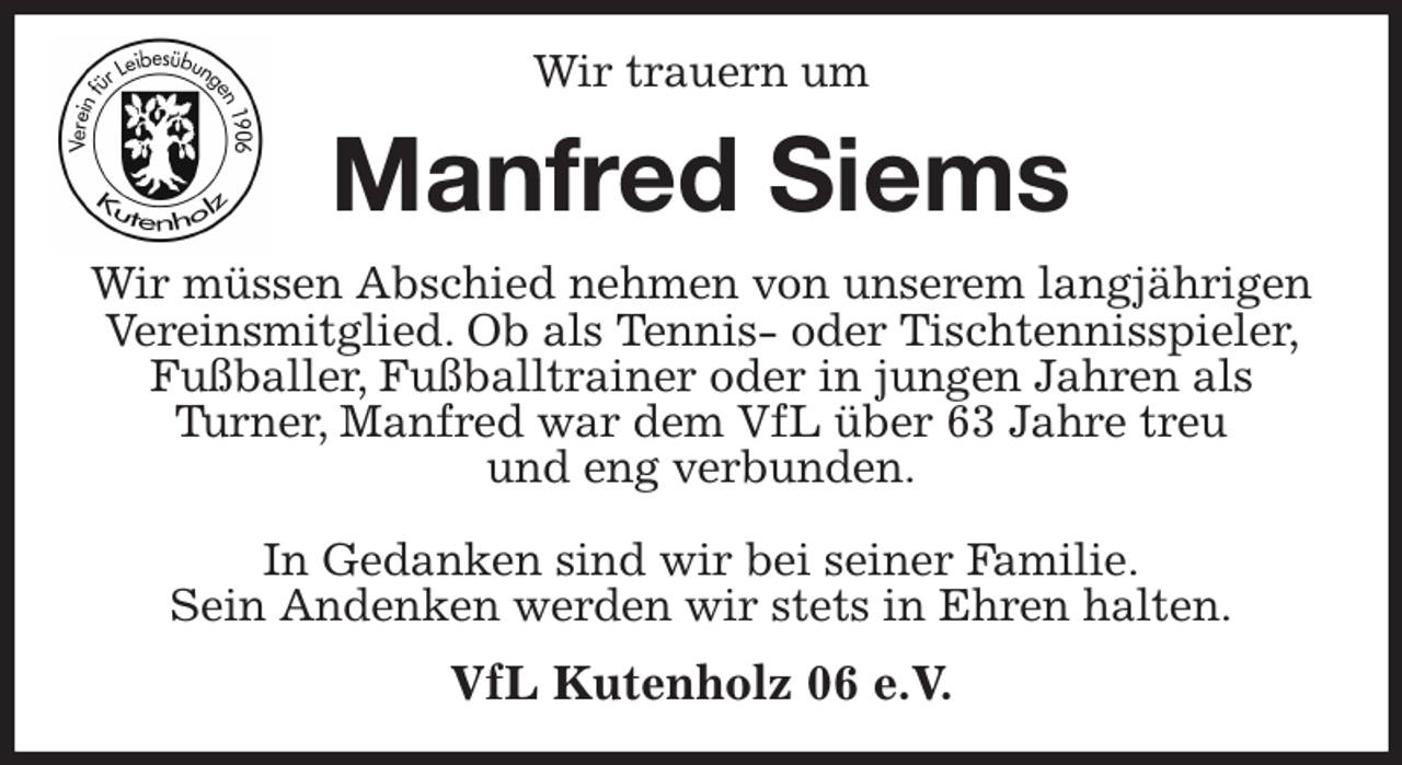 <p>Wir trauern um<br />Manfred Siems<br />Wir müssen Abschied nehmen von unserem langjährigen Vereinsmitglied. Ob als Tennis- oder Tischtennisspieler, Fußballer, Fußballtrainer oder in jungen Jahren als<br />Turner, Manfred war dem VfL über 63 Jahre treu<br />und eng verbunden.</p><p>In Gedanken sind wir bei seiner Familie.<br />Sein Andenken werden wir stets in Ehren halten.<br />VfL Kutenholz 06 e.V.</p>