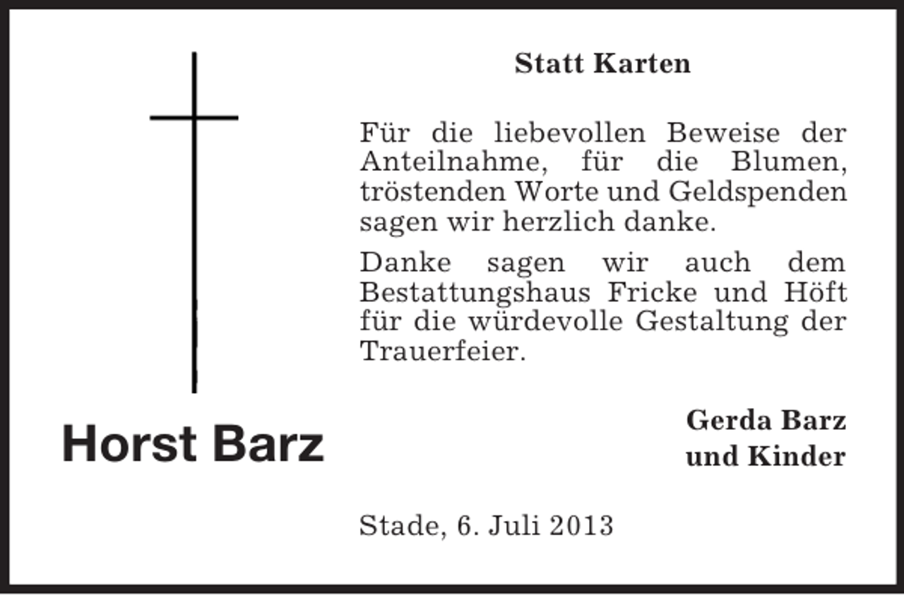 <p>Statt Karten<br />Für die liebevollen Beweise der<br />Anteilnahme, für die Blumen,<br />tröstenden Worte und Geldspenden<br />sagen wir herzlich danke.<br />Danke sagen wir auch dem<br />Bestattungshaus Fricke und Höft<br />für die würdevolle Gestaltung der<br />Trauerfeier.<br />Gerda Barz<br />und Kinder</p><p>Horst Barz<br />Stade, 6. Juli 2013</p>