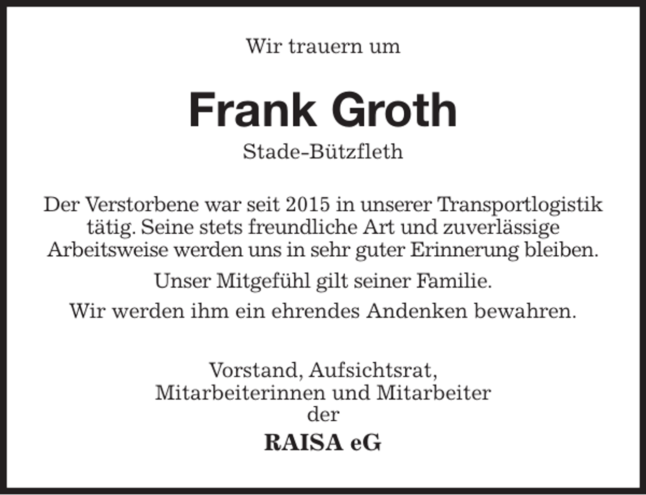 <p>Wir trauern um<br />Frank Groth<br />Stade-Bützfleth<br />Der Verstorbene war seit 2015 in unserer Transportlogistik tätig. Seine stets freundliche Art und zuverlässige<br />Arbeitsweise werden uns in sehr guter Erinnerung bleiben.<br />Unser Mitgefühl gilt seiner Familie.<br />Wir werden ihm ein ehrendes Andenken bewahren.<br />Vorstand, Aufsichtsrat,<br />Mitarbeiterinnen und Mitarbeiter<br />der<br />RAISA eG</p>