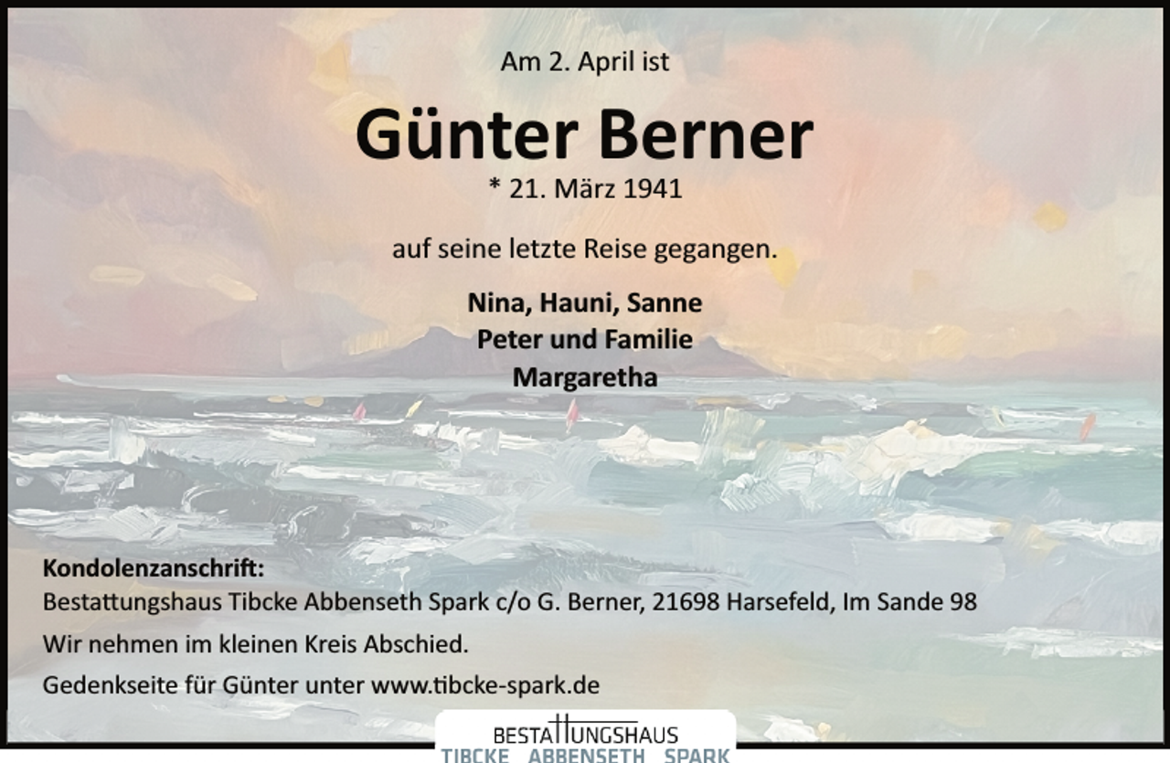<p>Am 2. April ist</p><p>Günter Berner<br />* 21. März 1941</p><p>auf seine letzte Reise gegangen.<br />Nina, Hauni, Sanne<br />Peter und Familie<br />Margaretha</p><p>Kondolenzanschri�:<br />Besta�ungshaus Tibcke Abbenseth Spark c/o G. Berner, 21698 Harsefeld, Im Sande 98<br />Wir nehmen im kleinen Kreis Abschied.<br />Gedenkseite für Günter unter www.�bcke­spark.de</p>