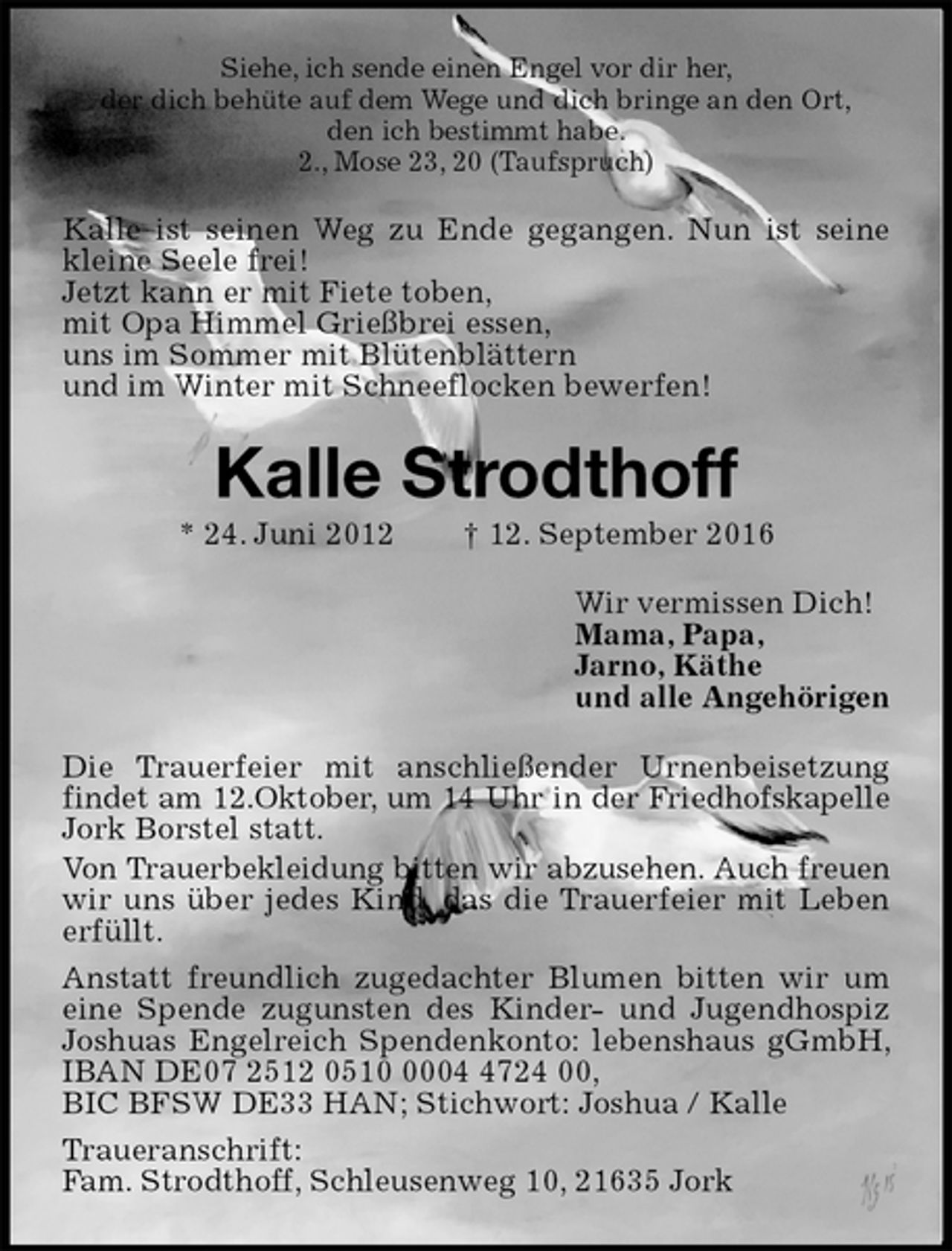 <p>Siehe, ich sende einen Engel vor dir her,<br />der dich behüte auf dem Wege und dich bringe an den Ort,<br />den ich bestimmt habe.<br />2., Mose 23, 20 (Taufspruch)<br />Kalle ist seinen Weg zu Ende gegangen. Nun ist seine kleine Seele frei!<br />Jetzt kann er mit Fiete toben,<br />mit Opa Himmel Grießbrei essen,<br />uns im Sommer mit Blütenblättern<br />und im Winter mit Schneeflocken bewerfen!<br />Kalle Strodthoff<br />* 24. Juni 2012 † 12. September 2016<br />Wir vermissen Dich!<br />Mama, Papa,<br />Jarno, Käthe<br />und alle Angehörigen<br />Die Trauerfeier mit anschließender Urnenbeisetzung findet am 12.Oktober, um 14 Uhr in der Friedhofskapelle Jork Borstel statt.<br />Von Trauerbekleidung bitten wir abzusehen. Auch freuen wir uns über jedes Kind, das die Trauerfeier mit Leben erfüllt.<br />Anstatt freundlich zugedachter Blumen bitten wir um eine Spende zugunsten des Kinder- und Jugendhospiz Joshuas Engelreich Spendenkonto: lebenshaus gGmbH, IBAN DE07 2512 0510 0004 4724 00,<br />BIC BFSW DE33 HAN; Stichwort: Joshua / Kalle<br />Traueranschrift:<br />Fam. Strodthoff, Schleusenweg 10, 21635 Jork</p>