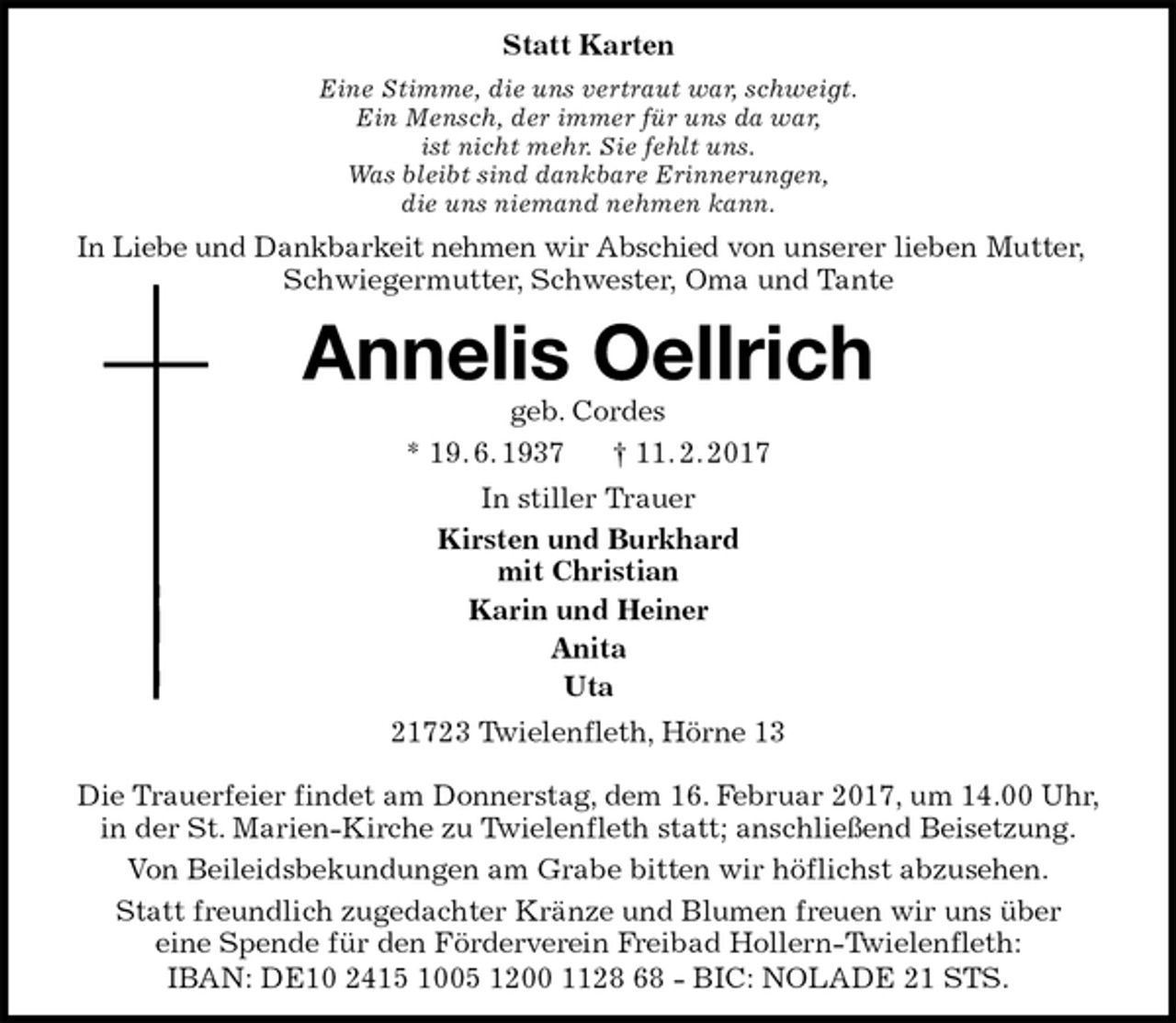 <p>Statt Karten<br />Eine Stimme, die uns vertraut war, schweigt.<br />Ein Mensch, der immer für uns da war,<br />ist nicht mehr. Sie fehlt uns.<br />Was bleibt sind dankbare Erinnerungen,<br />die uns niemand nehmen kann.<br />In Liebe und Dankbarkeit nehmen wir Abschied von unserer lieben Mutter, Schwiegermutter, Schwester, Oma und Tante<br />Annelis Oellrich<br />geb. Cordes<br />* 19. 6. 1937 † 11. 2. 2017<br />In stiller Trauer<br />Kirsten und Burkhard<br />mit Christian<br />Karin und Heiner<br />Anita<br />Uta<br />21723 Twielenfleth, Hörne 13</p><p>Die Trauerfeier findet am Donnerstag, dem 16. Februar 2017, um 14.00 Uhr, in der St. Marien-Kirche zu Twielenfleth statt; anschließend Beisetzung.<br />Von Beileidsbekundungen am Grabe bitten wir höflichst abzusehen.<br />Statt freundlich zugedachter Kränze und Blumen freuen wir uns über<br />eine Spende für den Förderverein Freibad Hollern-Twielenfleth:<br />IBAN: DE10 2415 1005 1200 1128 68 - BIC: NOLADE 21 STS.</p>