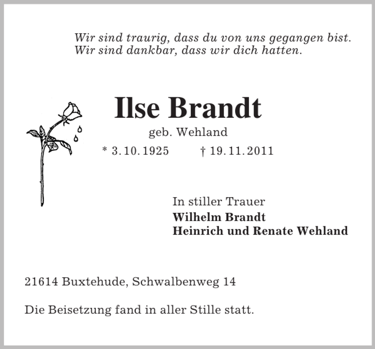 <p>Wir sind traurig, dass du von uns gegangen bist.<br />Wir sind dankbar, dass wir dich hatten.<br />Ilse Brandt<br />geb. Wehland<br />* 3. 10. 1925 † 19. 11. 2011<br />In stiller Trauer<br />Wilhelm Brandt<br />Heinrich und Renate Wehland<br />21614 Buxtehude, Schwalbenweg 14<br />Die Beisetzung fand in aller Stille statt.</p>