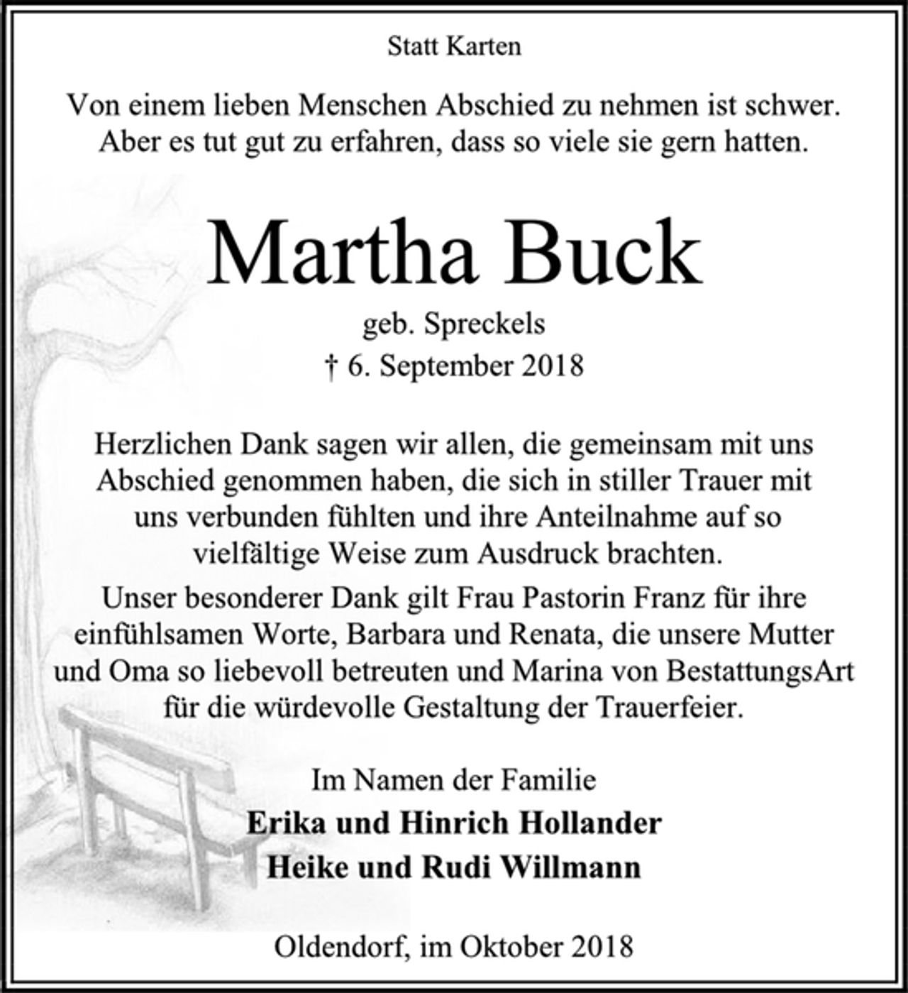 <p>Statt Karten<br />Von einem lieben Menschen Abschied zu nehmen ist schwer. Aber es tut gut zu erfahren, dass so viele sie gern hatten.<br />Martha Buck<br />geb. Spreckels<br />† 6. September 2018<br />Herzlichen Dank sagen wir allen, die gemeinsam mit uns Abschied genommen haben, die sich in stiller Trauer mit<br />uns verbunden fühlten und ihre Anteilnahme auf so<br />vielfältige Weise zum Ausdruck brachten.<br />Unser besonderer Dank gilt Frau Pastorin Franz für ihre einfühlsamen Worte, Barbara und Renata, die unsere Mutter<br />und Oma so liebevoll betreuten und Marina von BestattungsArt<br />für die würdevolle Gestaltung der Trauerfeier.<br />Im Namen der Familie<br />Erika und Hinrich Hollander<br />Heike und Rudi Willmann<br />Oldendorf, im Oktober 2018</p>