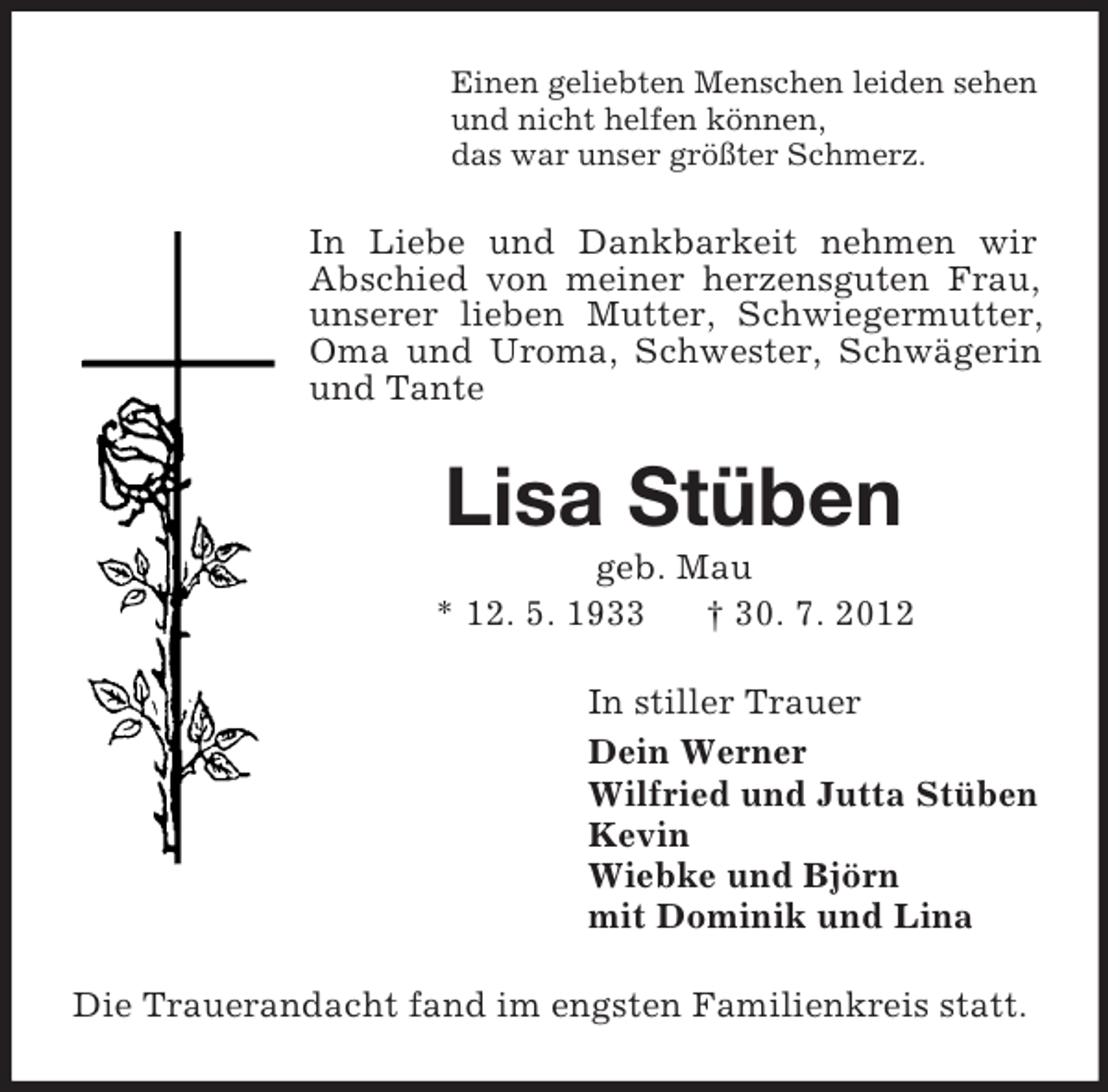 <p>Einen geliebten Menschen leiden sehen<br />und nicht helfen können,<br />das war unser größter Schmerz.</p><p>In Liebe und Dankbarkeit nehmen wir<br />Abschied von meiner herzensguten Frau,<br />unserer lieben Mutter, Schwiegermutter,<br />Oma und Uroma, Schwester, Schwägerin<br />und Tante</p><p>Lisa Stüben<br />geb. Mau<br />* 12. 5. 1933<br />† 30. 7. 2012<br />In stiller Trauer<br />Dein Werner<br />Wilfried und Jutta Stüben<br />Kevin<br />Wiebke und Björn<br />mit Dominik und Lina<br />Die Trauerandacht fand im engsten Familienkreis statt.</p>