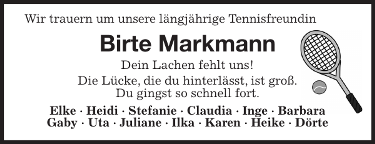 <p>Wir trauern um unsere längjährige Tennisfreundin<br />Birte Markmann<br />Dein Lachen fehlt uns!<br />Die Lücke, die du hinterlässt, ist groß.<br />Du gingst so schnell fort.<br />Elke · Heidi · Stefanie · Claudia · Inge · Barbara<br />Gaby · Uta · Juliane · Ilka · Karen · Heike · Dörte</p>