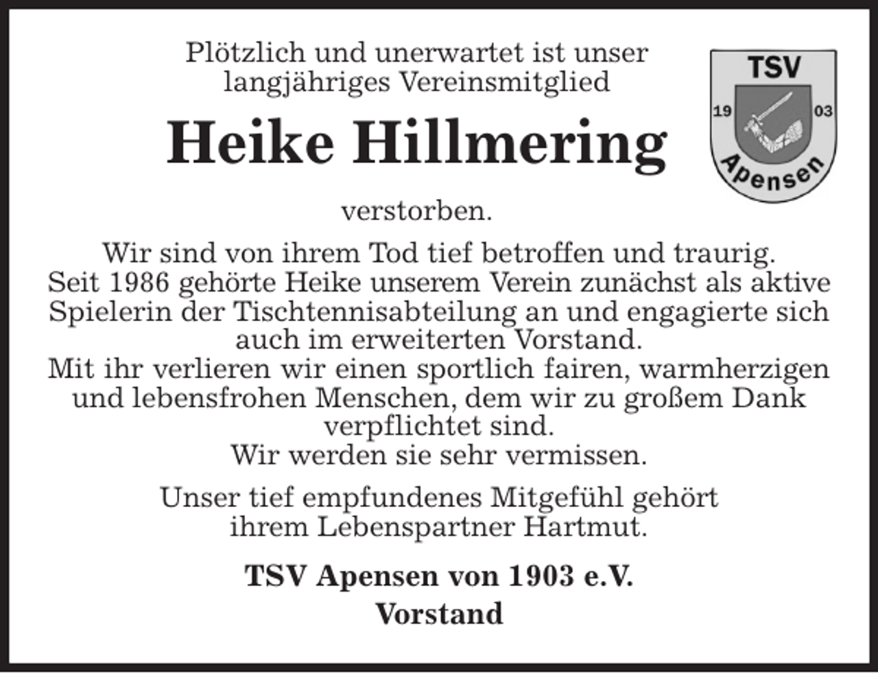 <p>Plötzlich und unerwartet ist unser<br />langjähriges Vereinsmitglied<br />Heike Hillmering<br />verstorben.<br />Wir sind von ihrem Tod tief betroffen und traurig.<br />Seit 1986 gehörte Heike unserem Verein zunächst als aktive<br />Spielerin der Tischtennisabteilung an und engagierte sich auch im erweiterten Vorstand.<br />Mit ihr verlieren wir einen sportlich fairen, warmherzigen<br />und lebensfrohen Menschen, dem wir zu großem Dank verpflichtet sind.<br />Wir werden sie sehr vermissen.<br />Unser tief empfundenes Mitgefühl gehört<br />ihrem Lebenspartner Hartmut.<br />TSV Apensen von 1903 e.V.<br />Vorstand</p>