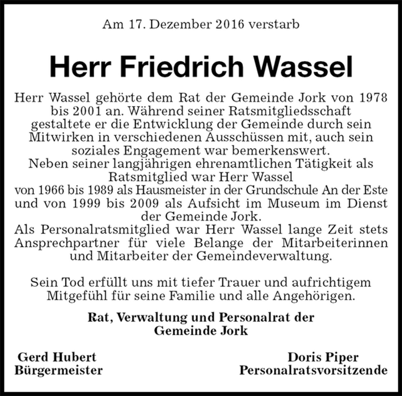 <p>Am 17. Dezember 2016 verstarb<br />Herr Friedrich Wassel<br />Rat, Verwaltung und Personalrat der<br />Gemeinde Jork</p><p>Gerd Hubert Doris Piper<br />Bürgermeister Personalratsvorsitzende<br />Herr Wassel gehörte dem Rat der Gemeinde Jork von 1978<br />bis 2001 an. Während seiner Ratsmitgliedsschaft<br />gestaltete er die Entwicklung der Gemeinde durch sein<br />Mitwirken in verschiedenen Ausschüssen mit, auch sein<br />soziales Engagement war bemerkenswert.<br />Neben seiner langjährigen ehrenamtlichen Tätigkeit als<br />Ratsmitglied war Herr Wassel<br />von 1966 bis 1989 als Hausmeister in der Grundschule An der Este<br />und von 1999 bis 2009 als Aufsicht im Museum im Dienst<br />der Gemeinde Jork.<br />Als Personalratsmitglied war Herr Wassel lange Zeit stets<br />Ansprechpartner für viele Belange der Mitarbeiterinnen<br />und Mitarbeiter der Gemeindeverwaltung.</p><p>Sein Tod erfüllt uns mit tiefer Trauer und aufrichtigem<br />Mitgefühl für seine Familie und alle Angehörigen.</p>