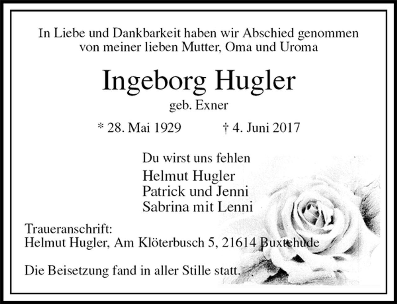 <p>In Liebe und Dankbarkeit haben wir Abschied genommen<br />von meiner lieben Mutter, Oma und Uroma<br />Ingeborg Hugler<br />geb. Exner<br />* 28. Mai 1929 † 4. Juni 2017</p>
<p>Du wirst uns fehlen<br />Helmut Hugler<br />Patrick und Jenni<br />Sabrina mit Lenni<br />Traueranschrift:<br />Helmut Hugler, Am Klöterbusch 5, 21614 Buxtehude</p>
<p>Die Beisetzung fand in aller Stille statt.</p>