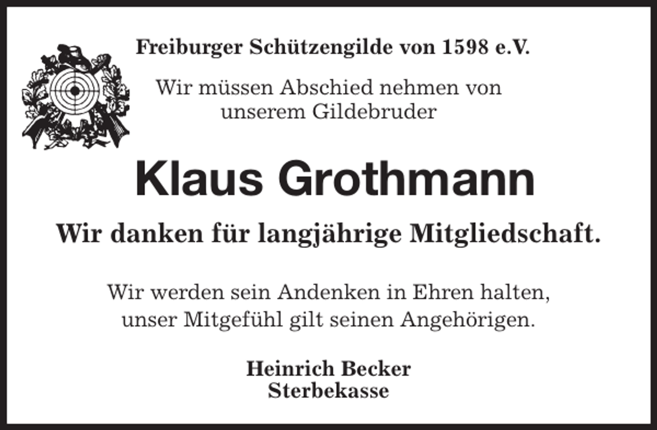 <p>Freiburger Schützengilde von 1598 e.V.<br />Wir müssen Abschied nehmen von<br />unserem Gildebruder<br />Klaus Grothmann<br />Wir danken für langjährige Mitgliedschaft.<br />Heinrich Becker<br />Sterbekasse<br />Wir werden sein Andenken in Ehren halten,<br />unser Mitgefühl gilt seinen Angehörigen.</p>