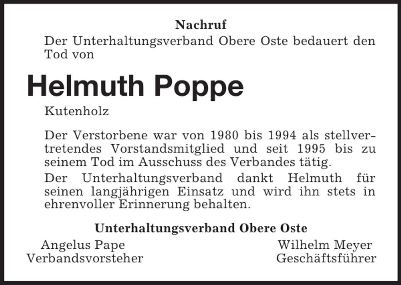 <p>Nachruf<br />Der Unterhaltungsverband Obere Oste bedauert den Tod von<br />Helmuth Poppe<br />Kutenholz<br />Der Verstorbene war von 1980 bis 1994 als stellvertretendes Vorstandsmitglied und seit 1995 bis zu<br />seinem Tod im Ausschuss des Verbandes tätig.<br />Der Unterhaltungsverband dankt Helmuth für<br />seinen langjährigen Einsatz und wird ihn stets in<br />ehrenvoller Erinnerung behalten.<br />Unterhaltungsverband Obere Oste<br />Angelus Pape Wilhelm Meyer<br />Verbandsvorsteher Geschäftsführer</p>