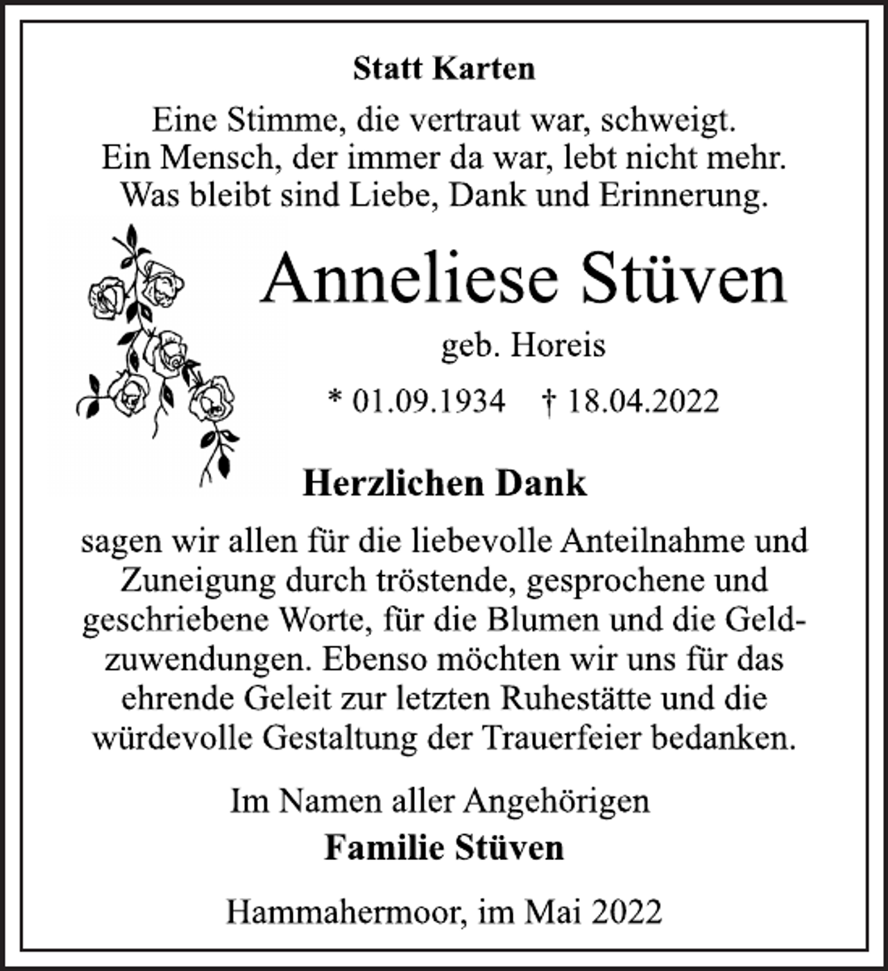 <p>Statt Karten<br />Eine Stimme, die vertraut war, schweigt.<br />Ein Mensch, der immer da war, lebt nicht mehr.<br />Was bleibt sind Liebe, Dank und Erinnerung.<br />Anneliese Stüven<br />geb. Horeis<br />* 01.09.1934 † 18.04.2022<br />Herzlichen Dank<br />sagen wir allen für die liebevolle Anteilnahme und<br />Zuneigung durch tröstende, gesprochene und<br />geschriebene Worte, für die Blumen und die Geld-<br />zuwendungen. Ebenso möchten wir uns für das<br />ehrende Geleit zur letzten Ruhestätte und die<br />würdevolle Gestaltung der Trauerfeier bedanken.<br />Im Namen aller Angehörigen<br />Familie Stüven<br />Hammahermoor, im Mai 2022</p>